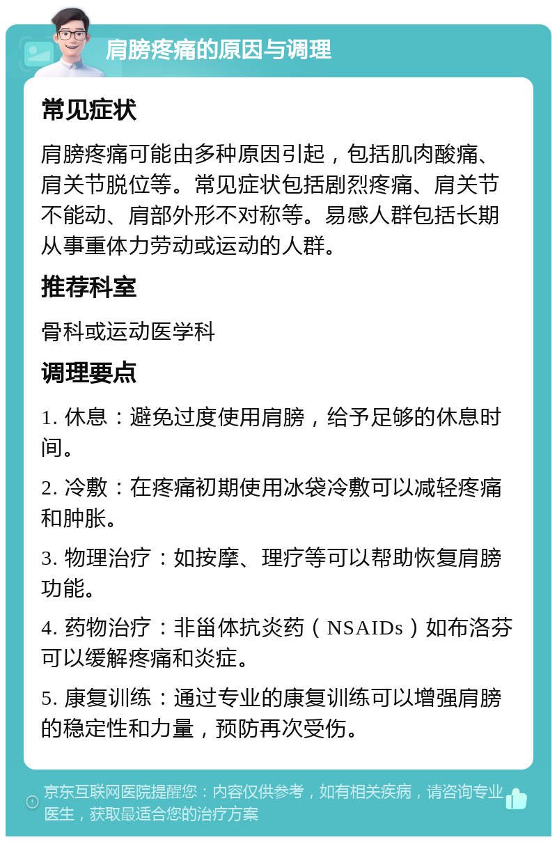 肩膀疼痛的原因与调理 常见症状 肩膀疼痛可能由多种原因引起，包括肌肉酸痛、肩关节脱位等。常见症状包括剧烈疼痛、肩关节不能动、肩部外形不对称等。易感人群包括长期从事重体力劳动或运动的人群。 推荐科室 骨科或运动医学科 调理要点 1. 休息：避免过度使用肩膀，给予足够的休息时间。 2. 冷敷：在疼痛初期使用冰袋冷敷可以减轻疼痛和肿胀。 3. 物理治疗：如按摩、理疗等可以帮助恢复肩膀功能。 4. 药物治疗：非甾体抗炎药（NSAIDs）如布洛芬可以缓解疼痛和炎症。 5. 康复训练：通过专业的康复训练可以增强肩膀的稳定性和力量，预防再次受伤。