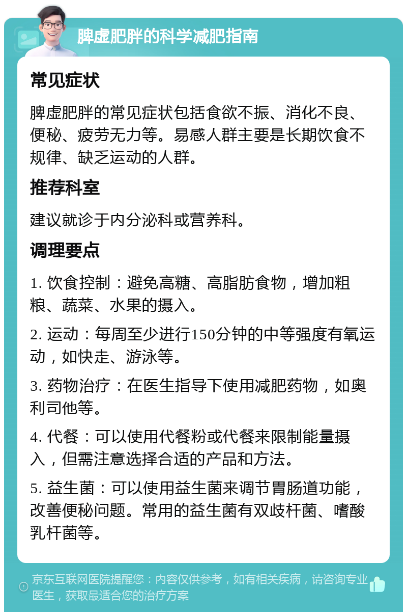 脾虚肥胖的科学减肥指南 常见症状 脾虚肥胖的常见症状包括食欲不振、消化不良、便秘、疲劳无力等。易感人群主要是长期饮食不规律、缺乏运动的人群。 推荐科室 建议就诊于内分泌科或营养科。 调理要点 1. 饮食控制：避免高糖、高脂肪食物，增加粗粮、蔬菜、水果的摄入。 2. 运动：每周至少进行150分钟的中等强度有氧运动，如快走、游泳等。 3. 药物治疗：在医生指导下使用减肥药物，如奥利司他等。 4. 代餐：可以使用代餐粉或代餐来限制能量摄入，但需注意选择合适的产品和方法。 5. 益生菌：可以使用益生菌来调节胃肠道功能，改善便秘问题。常用的益生菌有双歧杆菌、嗜酸乳杆菌等。