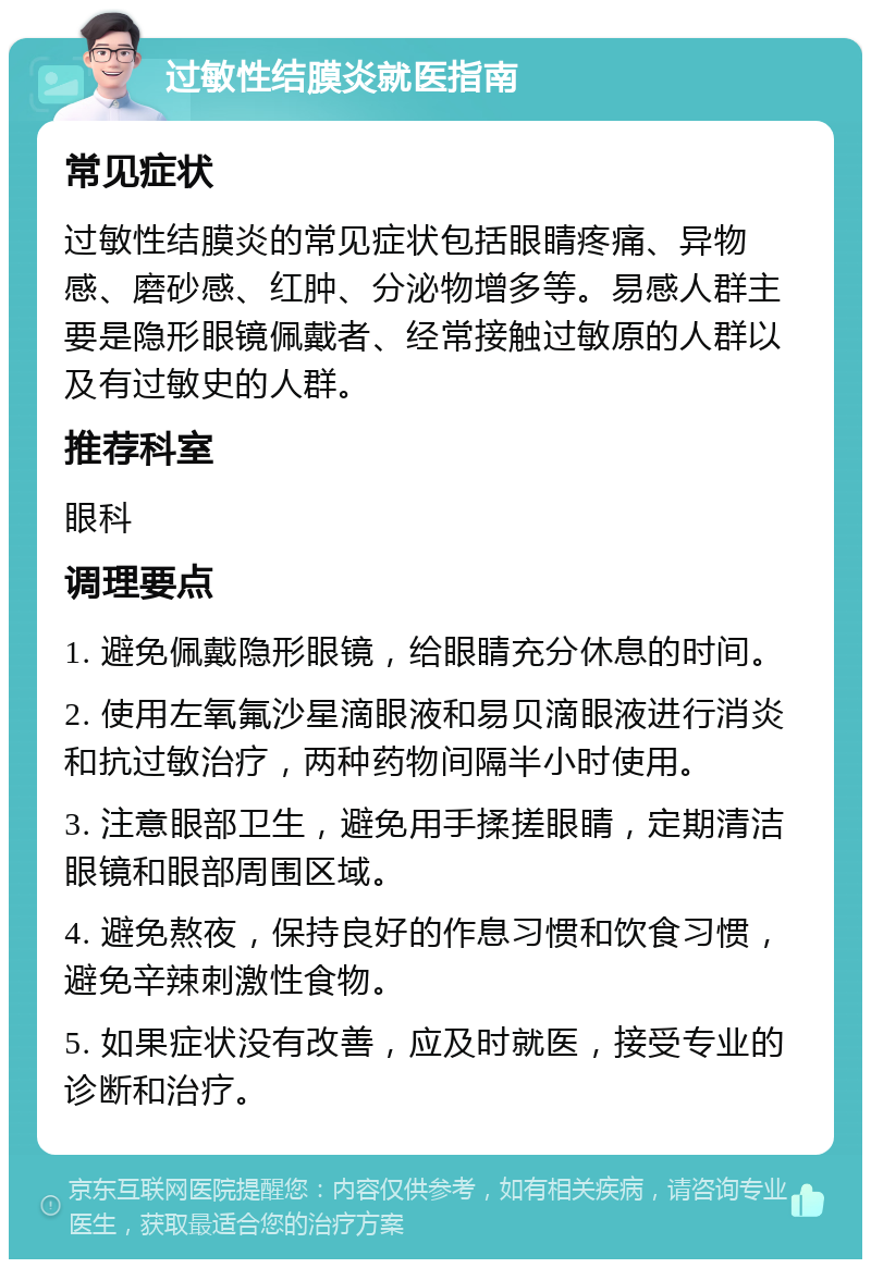 过敏性结膜炎就医指南 常见症状 过敏性结膜炎的常见症状包括眼睛疼痛、异物感、磨砂感、红肿、分泌物增多等。易感人群主要是隐形眼镜佩戴者、经常接触过敏原的人群以及有过敏史的人群。 推荐科室 眼科 调理要点 1. 避免佩戴隐形眼镜，给眼睛充分休息的时间。 2. 使用左氧氟沙星滴眼液和易贝滴眼液进行消炎和抗过敏治疗，两种药物间隔半小时使用。 3. 注意眼部卫生，避免用手揉搓眼睛，定期清洁眼镜和眼部周围区域。 4. 避免熬夜，保持良好的作息习惯和饮食习惯，避免辛辣刺激性食物。 5. 如果症状没有改善，应及时就医，接受专业的诊断和治疗。