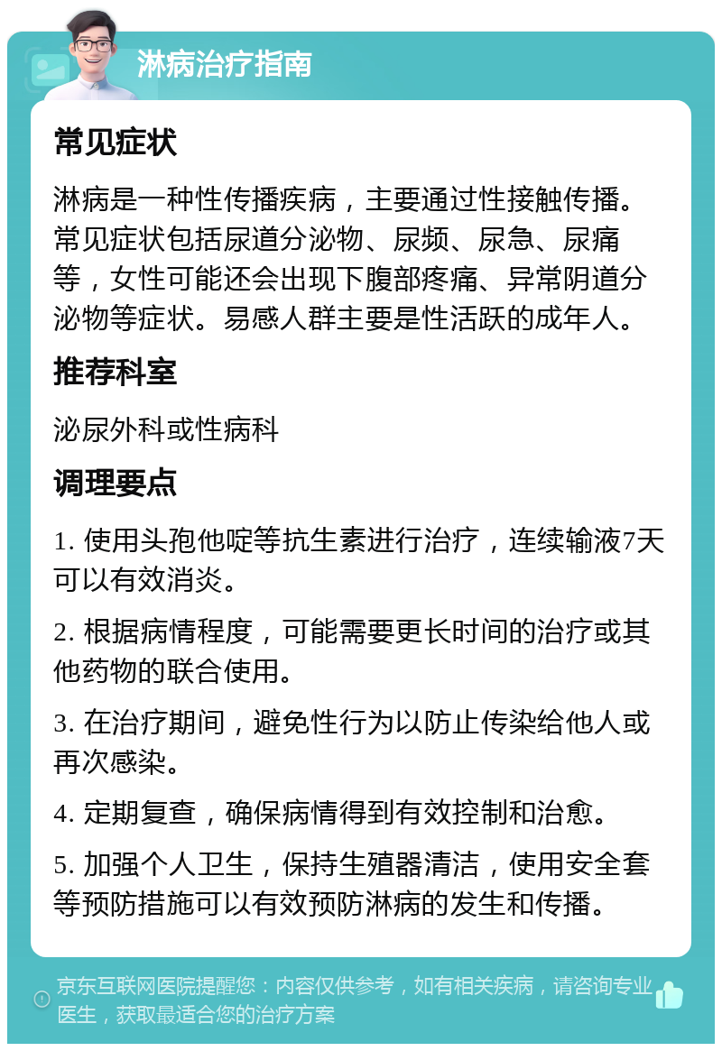 淋病治疗指南 常见症状 淋病是一种性传播疾病，主要通过性接触传播。常见症状包括尿道分泌物、尿频、尿急、尿痛等，女性可能还会出现下腹部疼痛、异常阴道分泌物等症状。易感人群主要是性活跃的成年人。 推荐科室 泌尿外科或性病科 调理要点 1. 使用头孢他啶等抗生素进行治疗，连续输液7天可以有效消炎。 2. 根据病情程度，可能需要更长时间的治疗或其他药物的联合使用。 3. 在治疗期间，避免性行为以防止传染给他人或再次感染。 4. 定期复查，确保病情得到有效控制和治愈。 5. 加强个人卫生，保持生殖器清洁，使用安全套等预防措施可以有效预防淋病的发生和传播。