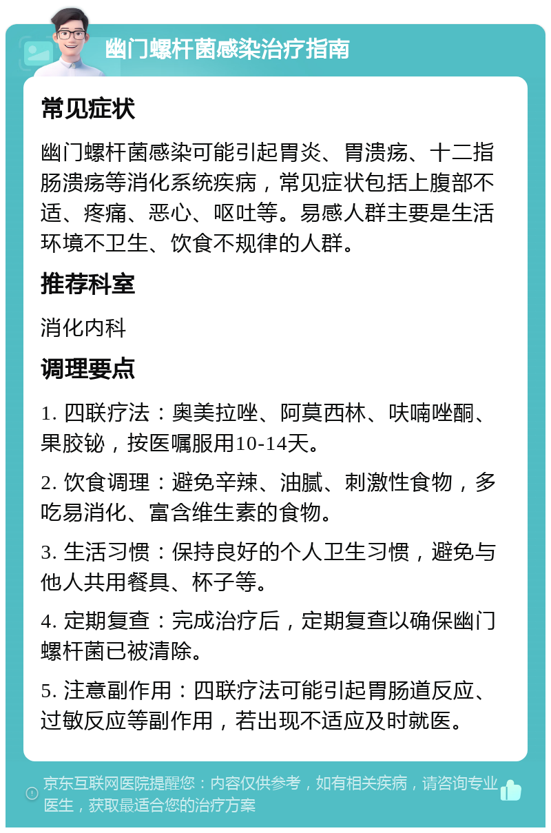 幽门螺杆菌感染治疗指南 常见症状 幽门螺杆菌感染可能引起胃炎、胃溃疡、十二指肠溃疡等消化系统疾病，常见症状包括上腹部不适、疼痛、恶心、呕吐等。易感人群主要是生活环境不卫生、饮食不规律的人群。 推荐科室 消化内科 调理要点 1. 四联疗法：奥美拉唑、阿莫西林、呋喃唑酮、果胶铋，按医嘱服用10-14天。 2. 饮食调理：避免辛辣、油腻、刺激性食物，多吃易消化、富含维生素的食物。 3. 生活习惯：保持良好的个人卫生习惯，避免与他人共用餐具、杯子等。 4. 定期复查：完成治疗后，定期复查以确保幽门螺杆菌已被清除。 5. 注意副作用：四联疗法可能引起胃肠道反应、过敏反应等副作用，若出现不适应及时就医。