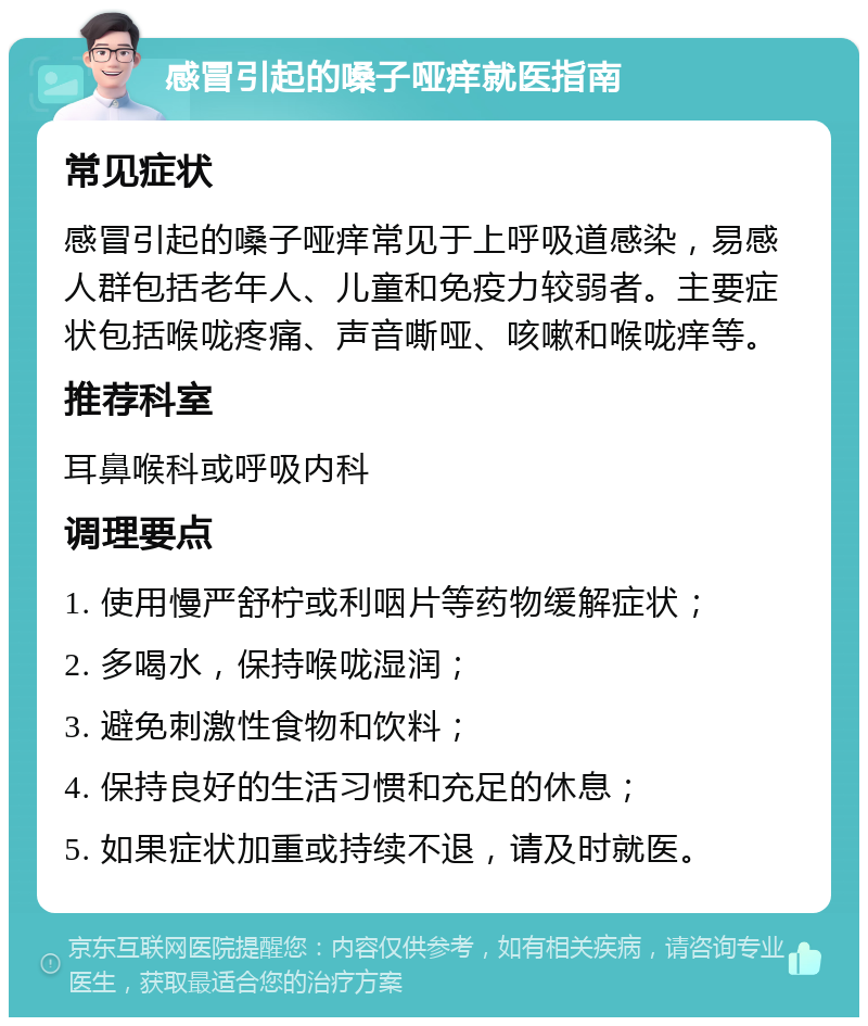 感冒引起的嗓子哑痒就医指南 常见症状 感冒引起的嗓子哑痒常见于上呼吸道感染，易感人群包括老年人、儿童和免疫力较弱者。主要症状包括喉咙疼痛、声音嘶哑、咳嗽和喉咙痒等。 推荐科室 耳鼻喉科或呼吸内科 调理要点 1. 使用慢严舒柠或利咽片等药物缓解症状； 2. 多喝水，保持喉咙湿润； 3. 避免刺激性食物和饮料； 4. 保持良好的生活习惯和充足的休息； 5. 如果症状加重或持续不退，请及时就医。