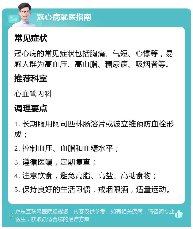 冠心病就医指南 常见症状 冠心病的常见症状包括胸痛、气短、心悸等，易感人群为高血压、高血脂、糖尿病、吸烟者等。 推荐科室 心血管内科 调理要点 1. 长期服用阿司匹林肠溶片或波立维预防血栓形成； 2. 控制血压、血脂和血糖水平； 3. 遵循医嘱，定期复查； 4. 注意饮食，避免高脂、高盐、高糖食物； 5. 保持良好的生活习惯，戒烟限酒，适量运动。