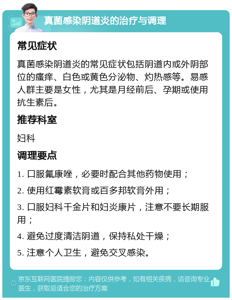 真菌感染阴道炎的治疗与调理 常见症状 真菌感染阴道炎的常见症状包括阴道内或外阴部位的瘙痒、白色或黄色分泌物、灼热感等。易感人群主要是女性，尤其是月经前后、孕期或使用抗生素后。 推荐科室 妇科 调理要点 1. 口服氟康唑，必要时配合其他药物使用； 2. 使用红霉素软膏或百多邦软膏外用； 3. 口服妇科千金片和妇炎康片，注意不要长期服用； 4. 避免过度清洁阴道，保持私处干燥； 5. 注意个人卫生，避免交叉感染。