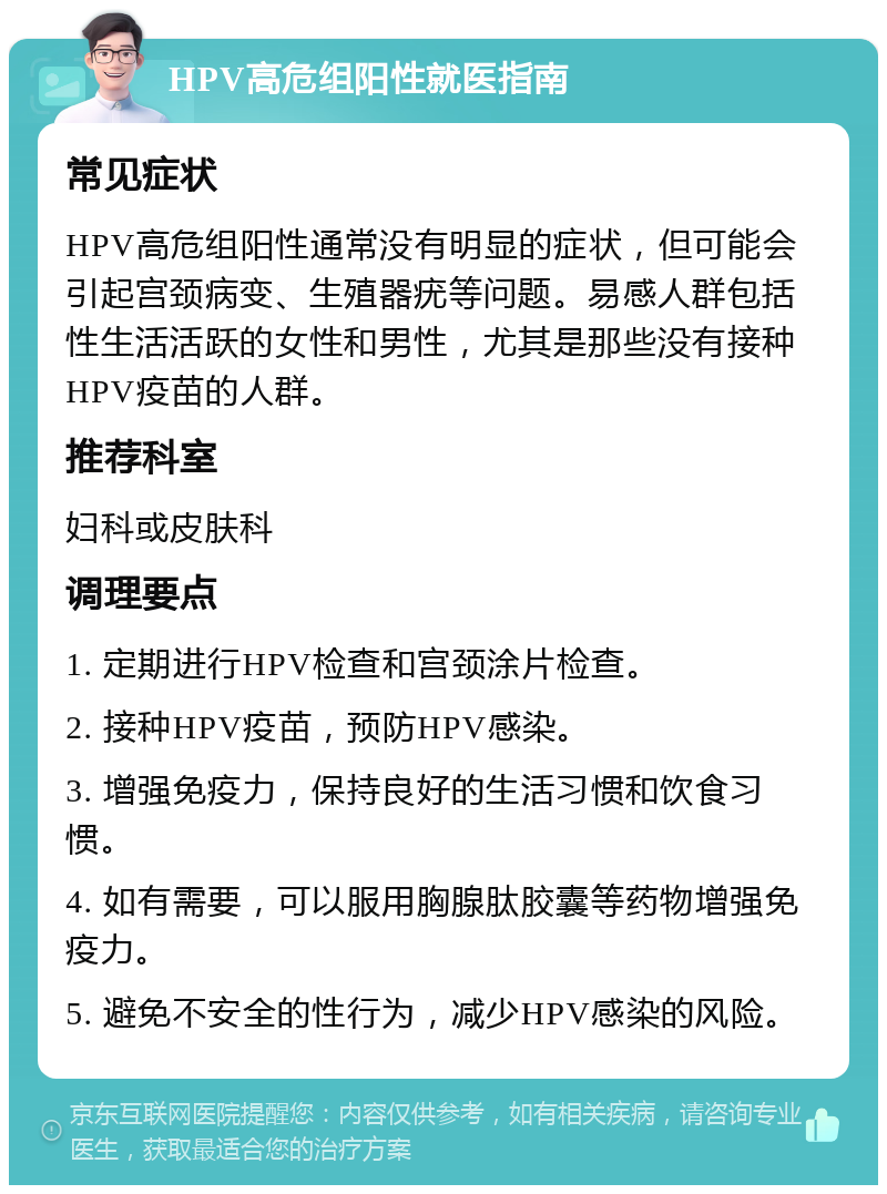 HPV高危组阳性就医指南 常见症状 HPV高危组阳性通常没有明显的症状，但可能会引起宫颈病变、生殖器疣等问题。易感人群包括性生活活跃的女性和男性，尤其是那些没有接种HPV疫苗的人群。 推荐科室 妇科或皮肤科 调理要点 1. 定期进行HPV检查和宫颈涂片检查。 2. 接种HPV疫苗，预防HPV感染。 3. 增强免疫力，保持良好的生活习惯和饮食习惯。 4. 如有需要，可以服用胸腺肽胶囊等药物增强免疫力。 5. 避免不安全的性行为，减少HPV感染的风险。