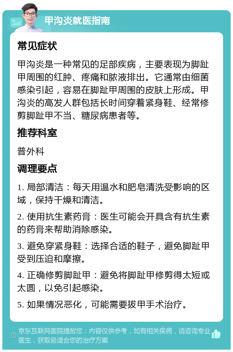 甲沟炎就医指南 常见症状 甲沟炎是一种常见的足部疾病，主要表现为脚趾甲周围的红肿、疼痛和脓液排出。它通常由细菌感染引起，容易在脚趾甲周围的皮肤上形成。甲沟炎的高发人群包括长时间穿着紧身鞋、经常修剪脚趾甲不当、糖尿病患者等。 推荐科室 普外科 调理要点 1. 局部清洁：每天用温水和肥皂清洗受影响的区域，保持干燥和清洁。 2. 使用抗生素药膏：医生可能会开具含有抗生素的药膏来帮助消除感染。 3. 避免穿紧身鞋：选择合适的鞋子，避免脚趾甲受到压迫和摩擦。 4. 正确修剪脚趾甲：避免将脚趾甲修剪得太短或太圆，以免引起感染。 5. 如果情况恶化，可能需要拔甲手术治疗。