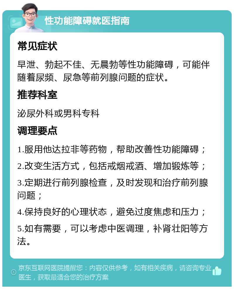 性功能障碍就医指南 常见症状 早泄、勃起不佳、无晨勃等性功能障碍，可能伴随着尿频、尿急等前列腺问题的症状。 推荐科室 泌尿外科或男科专科 调理要点 1.服用他达拉非等药物，帮助改善性功能障碍； 2.改变生活方式，包括戒烟戒酒、增加锻炼等； 3.定期进行前列腺检查，及时发现和治疗前列腺问题； 4.保持良好的心理状态，避免过度焦虑和压力； 5.如有需要，可以考虑中医调理，补肾壮阳等方法。