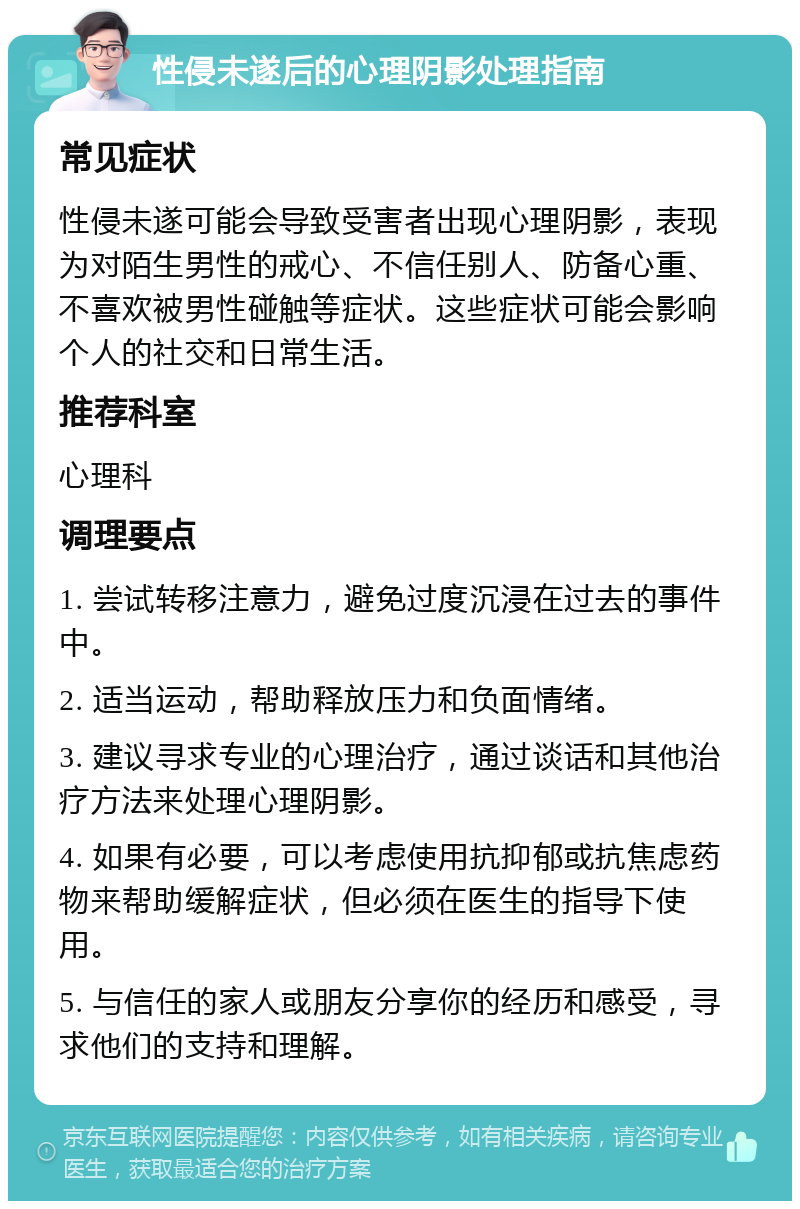 性侵未遂后的心理阴影处理指南 常见症状 性侵未遂可能会导致受害者出现心理阴影，表现为对陌生男性的戒心、不信任别人、防备心重、不喜欢被男性碰触等症状。这些症状可能会影响个人的社交和日常生活。 推荐科室 心理科 调理要点 1. 尝试转移注意力，避免过度沉浸在过去的事件中。 2. 适当运动，帮助释放压力和负面情绪。 3. 建议寻求专业的心理治疗，通过谈话和其他治疗方法来处理心理阴影。 4. 如果有必要，可以考虑使用抗抑郁或抗焦虑药物来帮助缓解症状，但必须在医生的指导下使用。 5. 与信任的家人或朋友分享你的经历和感受，寻求他们的支持和理解。