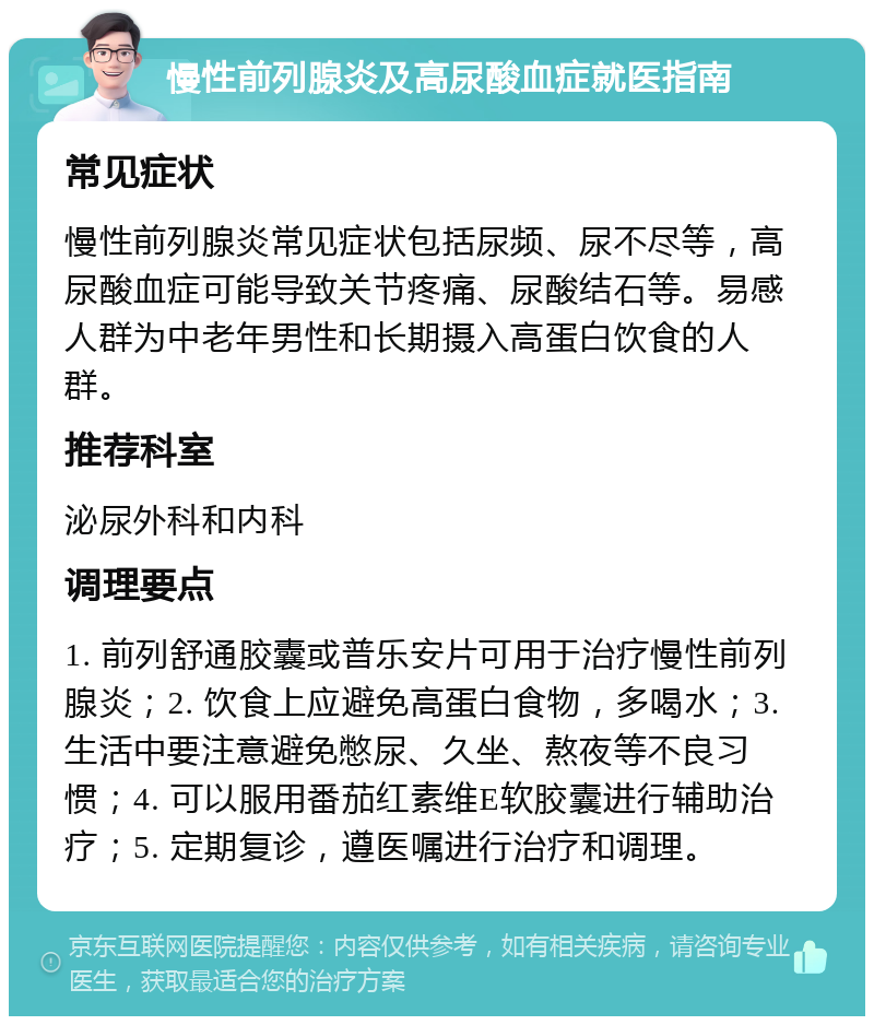 慢性前列腺炎及高尿酸血症就医指南 常见症状 慢性前列腺炎常见症状包括尿频、尿不尽等，高尿酸血症可能导致关节疼痛、尿酸结石等。易感人群为中老年男性和长期摄入高蛋白饮食的人群。 推荐科室 泌尿外科和内科 调理要点 1. 前列舒通胶囊或普乐安片可用于治疗慢性前列腺炎；2. 饮食上应避免高蛋白食物，多喝水；3. 生活中要注意避免憋尿、久坐、熬夜等不良习惯；4. 可以服用番茄红素维E软胶囊进行辅助治疗；5. 定期复诊，遵医嘱进行治疗和调理。