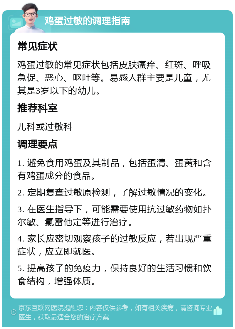 鸡蛋过敏的调理指南 常见症状 鸡蛋过敏的常见症状包括皮肤瘙痒、红斑、呼吸急促、恶心、呕吐等。易感人群主要是儿童，尤其是3岁以下的幼儿。 推荐科室 儿科或过敏科 调理要点 1. 避免食用鸡蛋及其制品，包括蛋清、蛋黄和含有鸡蛋成分的食品。 2. 定期复查过敏原检测，了解过敏情况的变化。 3. 在医生指导下，可能需要使用抗过敏药物如扑尔敏、氯雷他定等进行治疗。 4. 家长应密切观察孩子的过敏反应，若出现严重症状，应立即就医。 5. 提高孩子的免疫力，保持良好的生活习惯和饮食结构，增强体质。