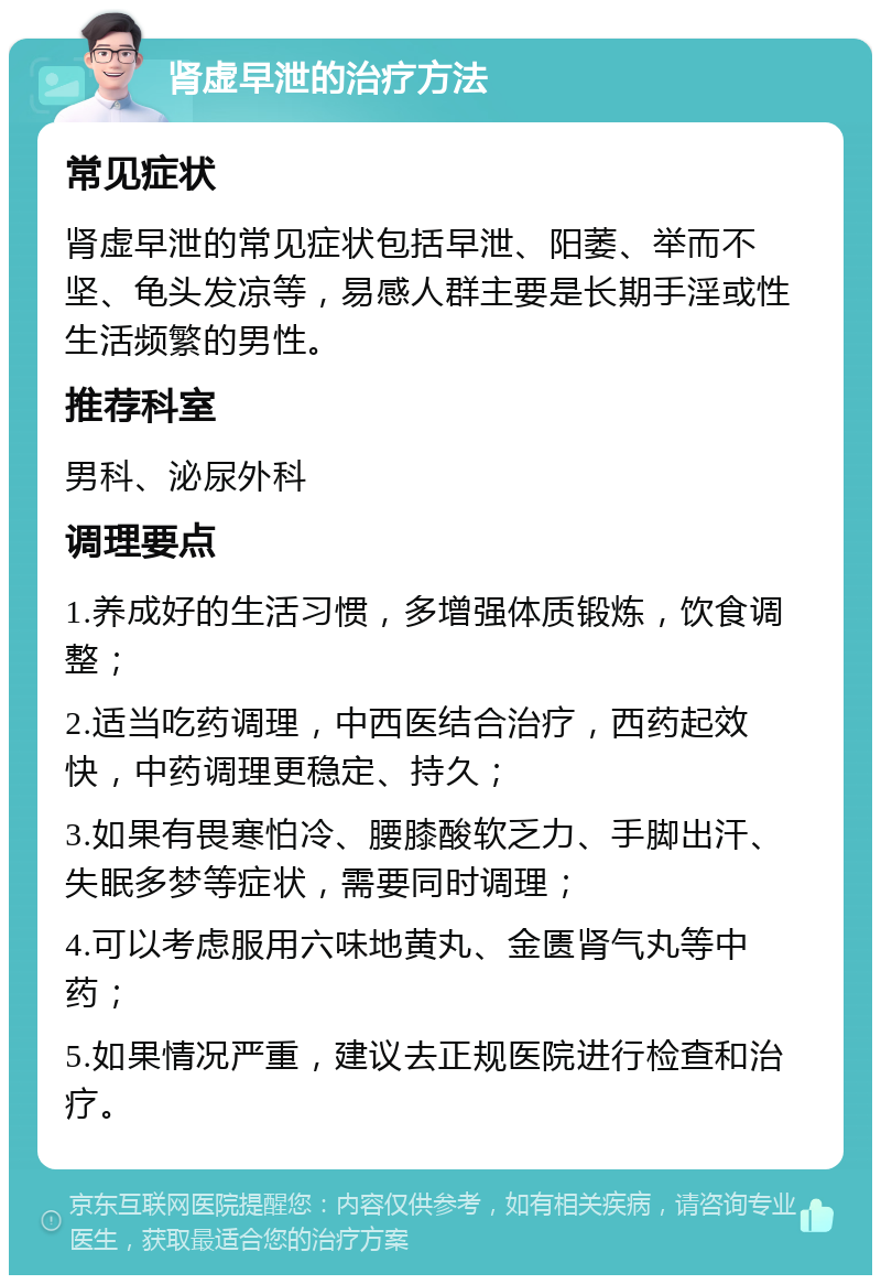 肾虚早泄的治疗方法 常见症状 肾虚早泄的常见症状包括早泄、阳萎、举而不坚、龟头发凉等，易感人群主要是长期手淫或性生活频繁的男性。 推荐科室 男科、泌尿外科 调理要点 1.养成好的生活习惯，多增强体质锻炼，饮食调整； 2.适当吃药调理，中西医结合治疗，西药起效快，中药调理更稳定、持久； 3.如果有畏寒怕冷、腰膝酸软乏力、手脚出汗、失眠多梦等症状，需要同时调理； 4.可以考虑服用六味地黄丸、金匮肾气丸等中药； 5.如果情况严重，建议去正规医院进行检查和治疗。