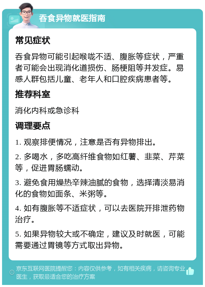 吞食异物就医指南 常见症状 吞食异物可能引起喉咙不适、腹胀等症状，严重者可能会出现消化道损伤、肠梗阻等并发症。易感人群包括儿童、老年人和口腔疾病患者等。 推荐科室 消化内科或急诊科 调理要点 1. 观察排便情况，注意是否有异物排出。 2. 多喝水，多吃高纤维食物如红薯、韭菜、芹菜等，促进胃肠蠕动。 3. 避免食用燥热辛辣油腻的食物，选择清淡易消化的食物如面条、米粥等。 4. 如有腹胀等不适症状，可以去医院开排泄药物治疗。 5. 如果异物较大或不确定，建议及时就医，可能需要通过胃镜等方式取出异物。