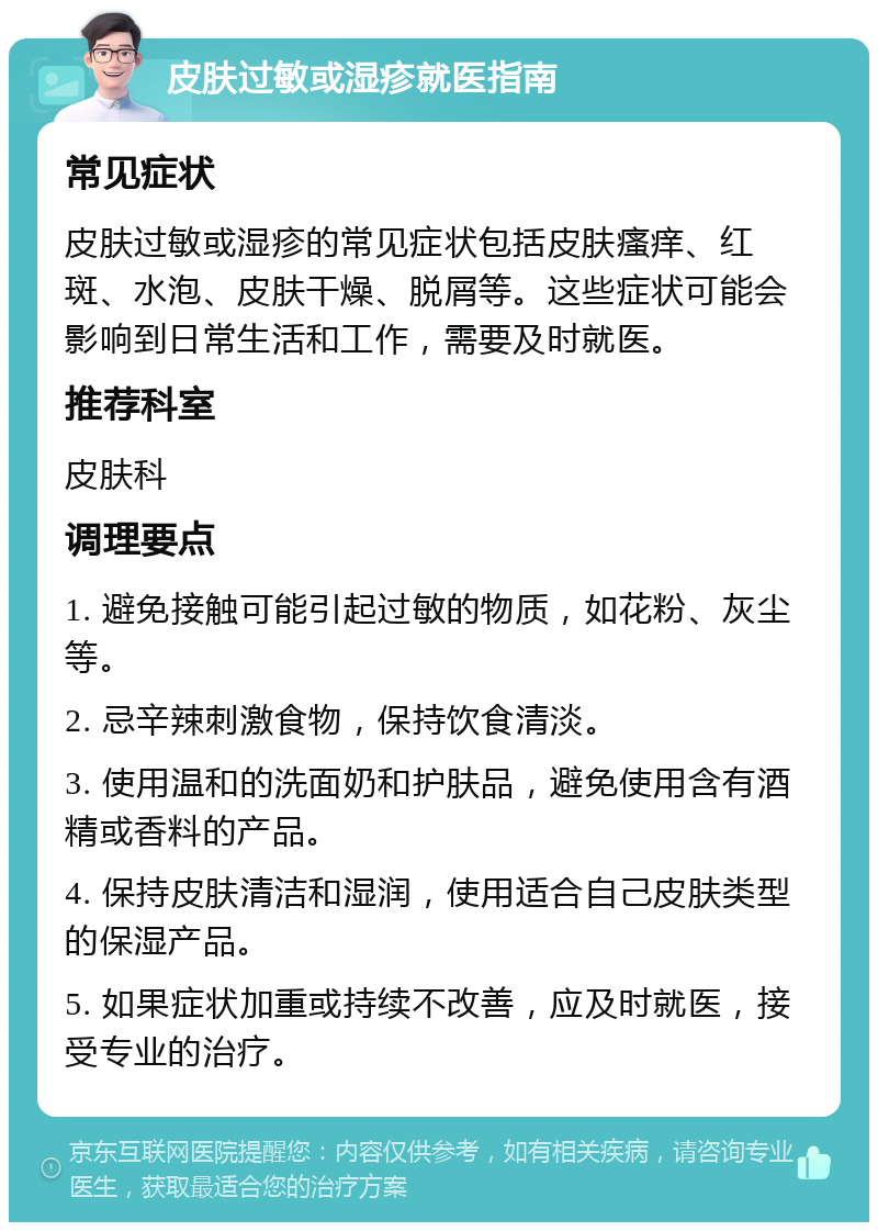 皮肤过敏或湿疹就医指南 常见症状 皮肤过敏或湿疹的常见症状包括皮肤瘙痒、红斑、水泡、皮肤干燥、脱屑等。这些症状可能会影响到日常生活和工作，需要及时就医。 推荐科室 皮肤科 调理要点 1. 避免接触可能引起过敏的物质，如花粉、灰尘等。 2. 忌辛辣刺激食物，保持饮食清淡。 3. 使用温和的洗面奶和护肤品，避免使用含有酒精或香料的产品。 4. 保持皮肤清洁和湿润，使用适合自己皮肤类型的保湿产品。 5. 如果症状加重或持续不改善，应及时就医，接受专业的治疗。