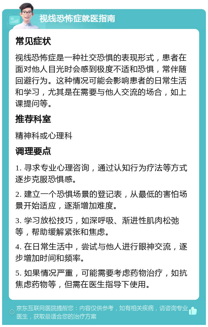 视线恐怖症就医指南 常见症状 视线恐怖症是一种社交恐惧的表现形式，患者在面对他人目光时会感到极度不适和恐惧，常伴随回避行为。这种情况可能会影响患者的日常生活和学习，尤其是在需要与他人交流的场合，如上课提问等。 推荐科室 精神科或心理科 调理要点 1. 寻求专业心理咨询，通过认知行为疗法等方式逐步克服恐惧感。 2. 建立一个恐惧场景的登记表，从最低的害怕场景开始适应，逐渐增加难度。 3. 学习放松技巧，如深呼吸、渐进性肌肉松弛等，帮助缓解紧张和焦虑。 4. 在日常生活中，尝试与他人进行眼神交流，逐步增加时间和频率。 5. 如果情况严重，可能需要考虑药物治疗，如抗焦虑药物等，但需在医生指导下使用。