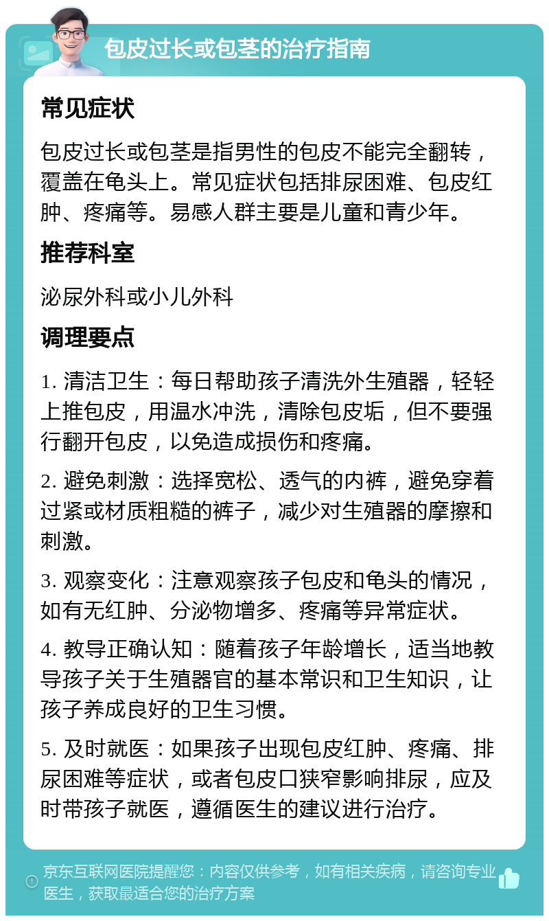 包皮过长或包茎的治疗指南 常见症状 包皮过长或包茎是指男性的包皮不能完全翻转，覆盖在龟头上。常见症状包括排尿困难、包皮红肿、疼痛等。易感人群主要是儿童和青少年。 推荐科室 泌尿外科或小儿外科 调理要点 1. 清洁卫生：每日帮助孩子清洗外生殖器，轻轻上推包皮，用温水冲洗，清除包皮垢，但不要强行翻开包皮，以免造成损伤和疼痛。 2. 避免刺激：选择宽松、透气的内裤，避免穿着过紧或材质粗糙的裤子，减少对生殖器的摩擦和刺激。 3. 观察变化：注意观察孩子包皮和龟头的情况，如有无红肿、分泌物增多、疼痛等异常症状。 4. 教导正确认知：随着孩子年龄增长，适当地教导孩子关于生殖器官的基本常识和卫生知识，让孩子养成良好的卫生习惯。 5. 及时就医：如果孩子出现包皮红肿、疼痛、排尿困难等症状，或者包皮口狭窄影响排尿，应及时带孩子就医，遵循医生的建议进行治疗。