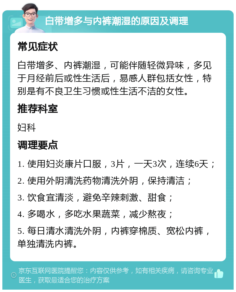 白带增多与内裤潮湿的原因及调理 常见症状 白带增多、内裤潮湿，可能伴随轻微异味，多见于月经前后或性生活后，易感人群包括女性，特别是有不良卫生习惯或性生活不洁的女性。 推荐科室 妇科 调理要点 1. 使用妇炎康片口服，3片，一天3次，连续6天； 2. 使用外阴清洗药物清洗外阴，保持清洁； 3. 饮食宜清淡，避免辛辣刺激、甜食； 4. 多喝水，多吃水果蔬菜，减少熬夜； 5. 每日清水清洗外阴，内裤穿棉质、宽松内裤，单独清洗内裤。