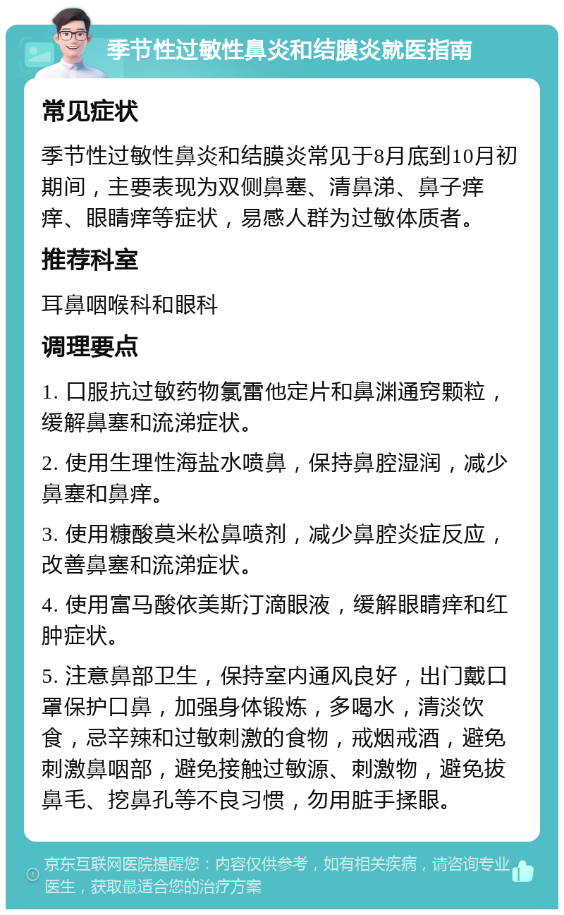 季节性过敏性鼻炎和结膜炎就医指南 常见症状 季节性过敏性鼻炎和结膜炎常见于8月底到10月初期间，主要表现为双侧鼻塞、清鼻涕、鼻子痒痒、眼睛痒等症状，易感人群为过敏体质者。 推荐科室 耳鼻咽喉科和眼科 调理要点 1. 口服抗过敏药物氯雷他定片和鼻渊通窍颗粒，缓解鼻塞和流涕症状。 2. 使用生理性海盐水喷鼻，保持鼻腔湿润，减少鼻塞和鼻痒。 3. 使用糠酸莫米松鼻喷剂，减少鼻腔炎症反应，改善鼻塞和流涕症状。 4. 使用富马酸依美斯汀滴眼液，缓解眼睛痒和红肿症状。 5. 注意鼻部卫生，保持室内通风良好，出门戴口罩保护口鼻，加强身体锻炼，多喝水，清淡饮食，忌辛辣和过敏刺激的食物，戒烟戒酒，避免刺激鼻咽部，避免接触过敏源、刺激物，避免拔鼻毛、挖鼻孔等不良习惯，勿用脏手揉眼。