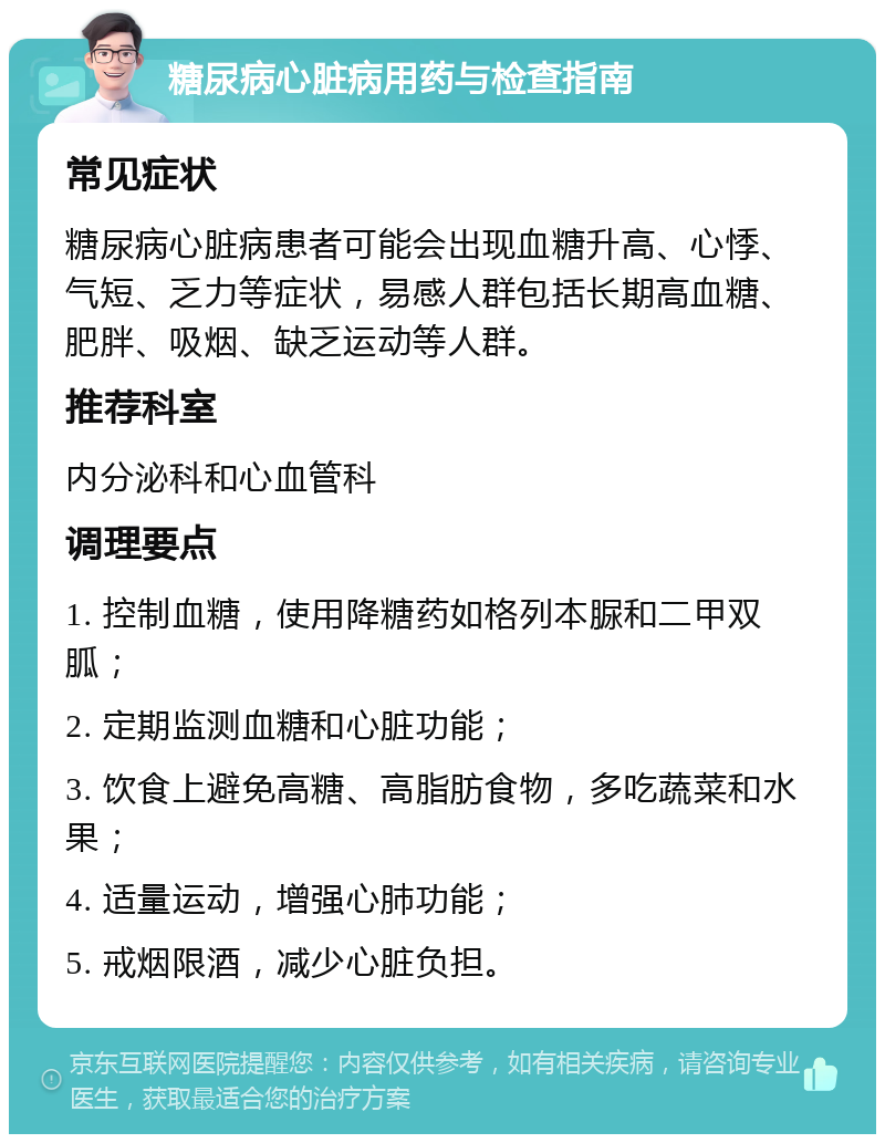 糖尿病心脏病用药与检查指南 常见症状 糖尿病心脏病患者可能会出现血糖升高、心悸、气短、乏力等症状，易感人群包括长期高血糖、肥胖、吸烟、缺乏运动等人群。 推荐科室 内分泌科和心血管科 调理要点 1. 控制血糖，使用降糖药如格列本脲和二甲双胍； 2. 定期监测血糖和心脏功能； 3. 饮食上避免高糖、高脂肪食物，多吃蔬菜和水果； 4. 适量运动，增强心肺功能； 5. 戒烟限酒，减少心脏负担。