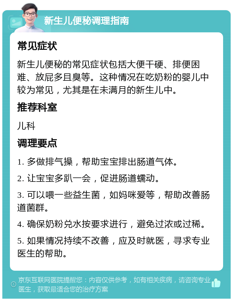 新生儿便秘调理指南 常见症状 新生儿便秘的常见症状包括大便干硬、排便困难、放屁多且臭等。这种情况在吃奶粉的婴儿中较为常见，尤其是在未满月的新生儿中。 推荐科室 儿科 调理要点 1. 多做排气操，帮助宝宝排出肠道气体。 2. 让宝宝多趴一会，促进肠道蠕动。 3. 可以喂一些益生菌，如妈咪爱等，帮助改善肠道菌群。 4. 确保奶粉兑水按要求进行，避免过浓或过稀。 5. 如果情况持续不改善，应及时就医，寻求专业医生的帮助。