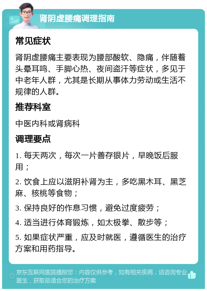 肾阴虚腰痛调理指南 常见症状 肾阴虚腰痛主要表现为腰部酸软、隐痛，伴随着头晕耳鸣、手脚心热、夜间盗汗等症状，多见于中老年人群，尤其是长期从事体力劳动或生活不规律的人群。 推荐科室 中医内科或肾病科 调理要点 1. 每天两次，每次一片善存银片，早晚饭后服用； 2. 饮食上应以滋阴补肾为主，多吃黑木耳、黑芝麻、核桃等食物； 3. 保持良好的作息习惯，避免过度疲劳； 4. 适当进行体育锻炼，如太极拳、散步等； 5. 如果症状严重，应及时就医，遵循医生的治疗方案和用药指导。