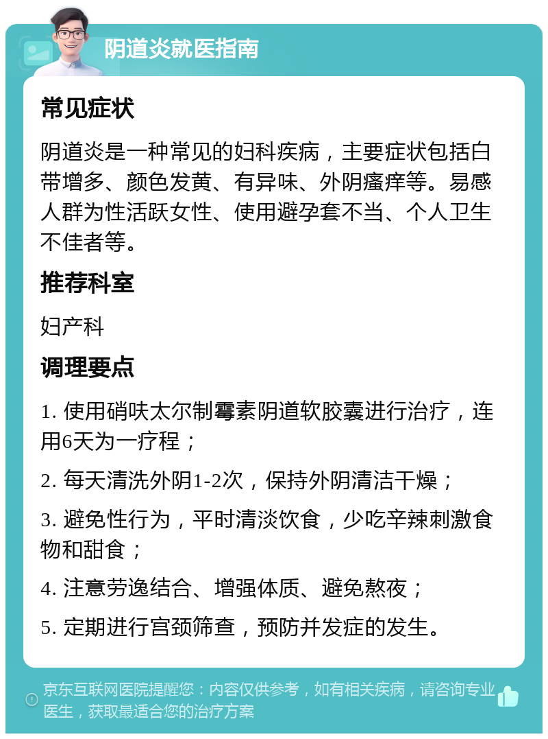 阴道炎就医指南 常见症状 阴道炎是一种常见的妇科疾病，主要症状包括白带增多、颜色发黄、有异味、外阴瘙痒等。易感人群为性活跃女性、使用避孕套不当、个人卫生不佳者等。 推荐科室 妇产科 调理要点 1. 使用硝呋太尔制霉素阴道软胶囊进行治疗，连用6天为一疗程； 2. 每天清洗外阴1-2次，保持外阴清洁干燥； 3. 避免性行为，平时清淡饮食，少吃辛辣刺激食物和甜食； 4. 注意劳逸结合、增强体质、避免熬夜； 5. 定期进行宫颈筛查，预防并发症的发生。