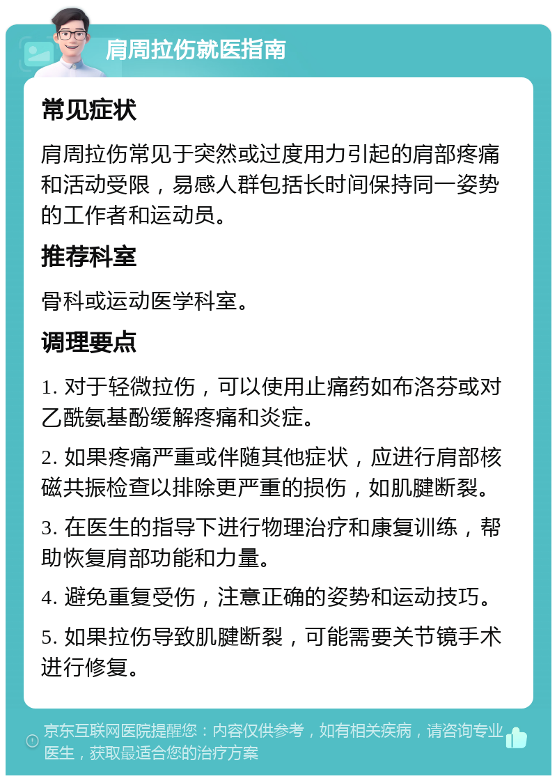 肩周拉伤就医指南 常见症状 肩周拉伤常见于突然或过度用力引起的肩部疼痛和活动受限，易感人群包括长时间保持同一姿势的工作者和运动员。 推荐科室 骨科或运动医学科室。 调理要点 1. 对于轻微拉伤，可以使用止痛药如布洛芬或对乙酰氨基酚缓解疼痛和炎症。 2. 如果疼痛严重或伴随其他症状，应进行肩部核磁共振检查以排除更严重的损伤，如肌腱断裂。 3. 在医生的指导下进行物理治疗和康复训练，帮助恢复肩部功能和力量。 4. 避免重复受伤，注意正确的姿势和运动技巧。 5. 如果拉伤导致肌腱断裂，可能需要关节镜手术进行修复。