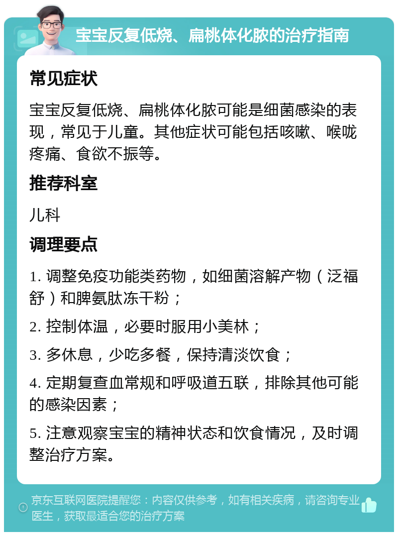 宝宝反复低烧、扁桃体化脓的治疗指南 常见症状 宝宝反复低烧、扁桃体化脓可能是细菌感染的表现，常见于儿童。其他症状可能包括咳嗽、喉咙疼痛、食欲不振等。 推荐科室 儿科 调理要点 1. 调整免疫功能类药物，如细菌溶解产物（泛福舒）和脾氨肽冻干粉； 2. 控制体温，必要时服用小美林； 3. 多休息，少吃多餐，保持清淡饮食； 4. 定期复查血常规和呼吸道五联，排除其他可能的感染因素； 5. 注意观察宝宝的精神状态和饮食情况，及时调整治疗方案。