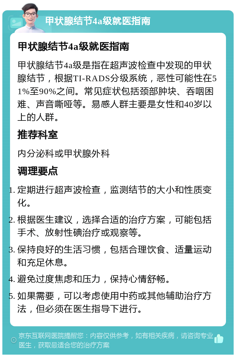 甲状腺结节4a级就医指南 甲状腺结节4a级就医指南 甲状腺结节4a级是指在超声波检查中发现的甲状腺结节，根据TI-RADS分级系统，恶性可能性在51%至90%之间。常见症状包括颈部肿块、吞咽困难、声音嘶哑等。易感人群主要是女性和40岁以上的人群。 推荐科室 内分泌科或甲状腺外科 调理要点 定期进行超声波检查，监测结节的大小和性质变化。 根据医生建议，选择合适的治疗方案，可能包括手术、放射性碘治疗或观察等。 保持良好的生活习惯，包括合理饮食、适量运动和充足休息。 避免过度焦虑和压力，保持心情舒畅。 如果需要，可以考虑使用中药或其他辅助治疗方法，但必须在医生指导下进行。