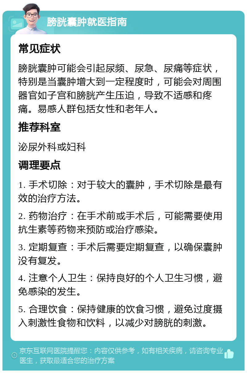 膀胱囊肿就医指南 常见症状 膀胱囊肿可能会引起尿频、尿急、尿痛等症状，特别是当囊肿增大到一定程度时，可能会对周围器官如子宫和膀胱产生压迫，导致不适感和疼痛。易感人群包括女性和老年人。 推荐科室 泌尿外科或妇科 调理要点 1. 手术切除：对于较大的囊肿，手术切除是最有效的治疗方法。 2. 药物治疗：在手术前或手术后，可能需要使用抗生素等药物来预防或治疗感染。 3. 定期复查：手术后需要定期复查，以确保囊肿没有复发。 4. 注意个人卫生：保持良好的个人卫生习惯，避免感染的发生。 5. 合理饮食：保持健康的饮食习惯，避免过度摄入刺激性食物和饮料，以减少对膀胱的刺激。