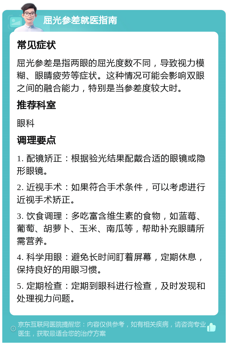 屈光参差就医指南 常见症状 屈光参差是指两眼的屈光度数不同，导致视力模糊、眼睛疲劳等症状。这种情况可能会影响双眼之间的融合能力，特别是当参差度较大时。 推荐科室 眼科 调理要点 1. 配镜矫正：根据验光结果配戴合适的眼镜或隐形眼镜。 2. 近视手术：如果符合手术条件，可以考虑进行近视手术矫正。 3. 饮食调理：多吃富含维生素的食物，如蓝莓、葡萄、胡萝卜、玉米、南瓜等，帮助补充眼睛所需营养。 4. 科学用眼：避免长时间盯着屏幕，定期休息，保持良好的用眼习惯。 5. 定期检查：定期到眼科进行检查，及时发现和处理视力问题。