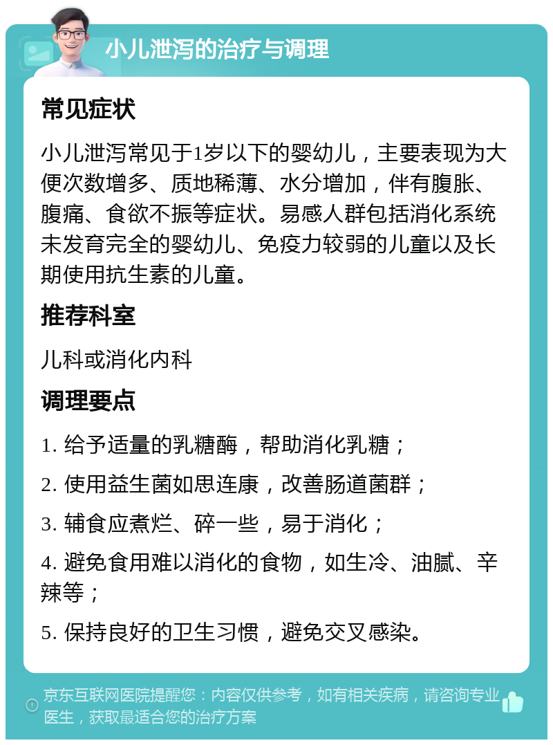 小儿泄泻的治疗与调理 常见症状 小儿泄泻常见于1岁以下的婴幼儿，主要表现为大便次数增多、质地稀薄、水分增加，伴有腹胀、腹痛、食欲不振等症状。易感人群包括消化系统未发育完全的婴幼儿、免疫力较弱的儿童以及长期使用抗生素的儿童。 推荐科室 儿科或消化内科 调理要点 1. 给予适量的乳糖酶，帮助消化乳糖； 2. 使用益生菌如思连康，改善肠道菌群； 3. 辅食应煮烂、碎一些，易于消化； 4. 避免食用难以消化的食物，如生冷、油腻、辛辣等； 5. 保持良好的卫生习惯，避免交叉感染。