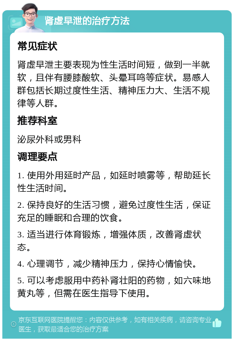 肾虚早泄的治疗方法 常见症状 肾虚早泄主要表现为性生活时间短，做到一半就软，且伴有腰膝酸软、头晕耳鸣等症状。易感人群包括长期过度性生活、精神压力大、生活不规律等人群。 推荐科室 泌尿外科或男科 调理要点 1. 使用外用延时产品，如延时喷雾等，帮助延长性生活时间。 2. 保持良好的生活习惯，避免过度性生活，保证充足的睡眠和合理的饮食。 3. 适当进行体育锻炼，增强体质，改善肾虚状态。 4. 心理调节，减少精神压力，保持心情愉快。 5. 可以考虑服用中药补肾壮阳的药物，如六味地黄丸等，但需在医生指导下使用。