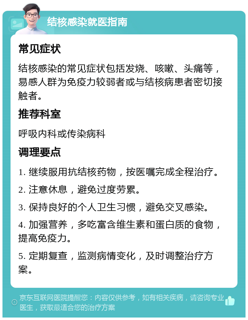 结核感染就医指南 常见症状 结核感染的常见症状包括发烧、咳嗽、头痛等，易感人群为免疫力较弱者或与结核病患者密切接触者。 推荐科室 呼吸内科或传染病科 调理要点 1. 继续服用抗结核药物，按医嘱完成全程治疗。 2. 注意休息，避免过度劳累。 3. 保持良好的个人卫生习惯，避免交叉感染。 4. 加强营养，多吃富含维生素和蛋白质的食物，提高免疫力。 5. 定期复查，监测病情变化，及时调整治疗方案。