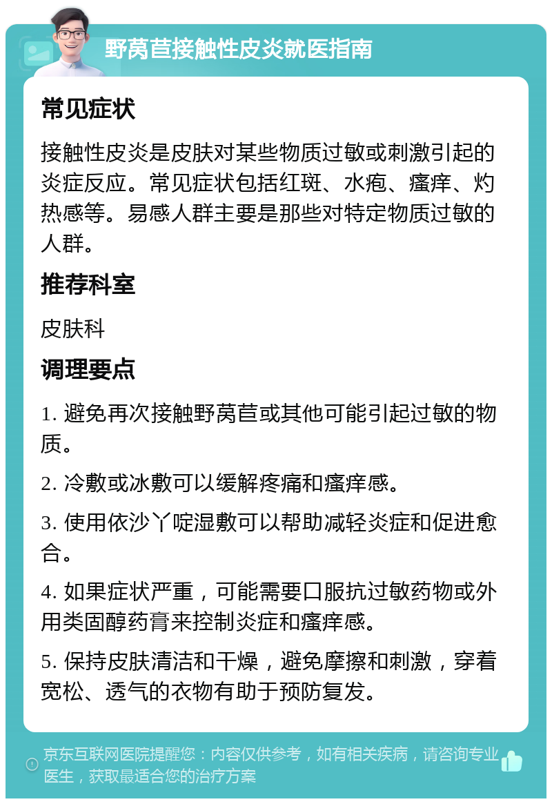 野莴苣接触性皮炎就医指南 常见症状 接触性皮炎是皮肤对某些物质过敏或刺激引起的炎症反应。常见症状包括红斑、水疱、瘙痒、灼热感等。易感人群主要是那些对特定物质过敏的人群。 推荐科室 皮肤科 调理要点 1. 避免再次接触野莴苣或其他可能引起过敏的物质。 2. 冷敷或冰敷可以缓解疼痛和瘙痒感。 3. 使用依沙丫啶湿敷可以帮助减轻炎症和促进愈合。 4. 如果症状严重，可能需要口服抗过敏药物或外用类固醇药膏来控制炎症和瘙痒感。 5. 保持皮肤清洁和干燥，避免摩擦和刺激，穿着宽松、透气的衣物有助于预防复发。