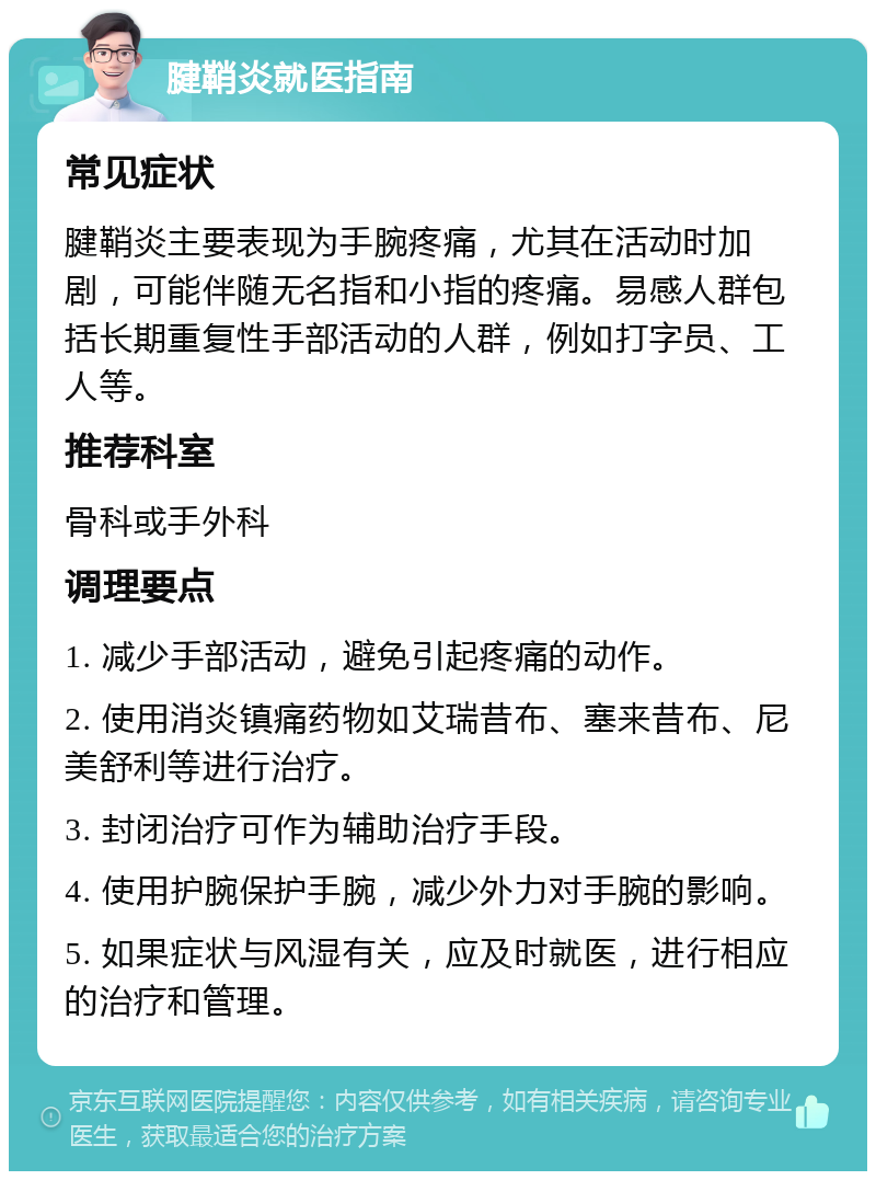 腱鞘炎就医指南 常见症状 腱鞘炎主要表现为手腕疼痛，尤其在活动时加剧，可能伴随无名指和小指的疼痛。易感人群包括长期重复性手部活动的人群，例如打字员、工人等。 推荐科室 骨科或手外科 调理要点 1. 减少手部活动，避免引起疼痛的动作。 2. 使用消炎镇痛药物如艾瑞昔布、塞来昔布、尼美舒利等进行治疗。 3. 封闭治疗可作为辅助治疗手段。 4. 使用护腕保护手腕，减少外力对手腕的影响。 5. 如果症状与风湿有关，应及时就医，进行相应的治疗和管理。