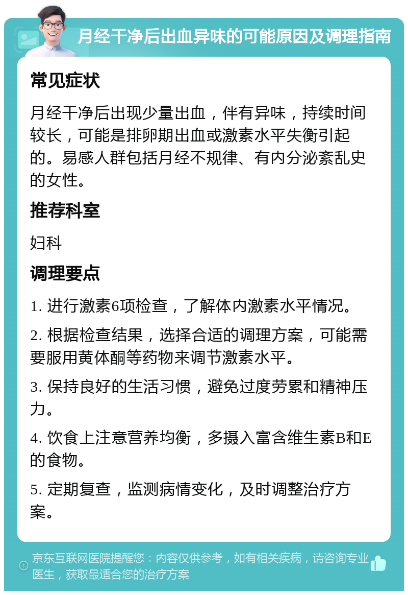 月经干净后出血异味的可能原因及调理指南 常见症状 月经干净后出现少量出血，伴有异味，持续时间较长，可能是排卵期出血或激素水平失衡引起的。易感人群包括月经不规律、有内分泌紊乱史的女性。 推荐科室 妇科 调理要点 1. 进行激素6项检查，了解体内激素水平情况。 2. 根据检查结果，选择合适的调理方案，可能需要服用黄体酮等药物来调节激素水平。 3. 保持良好的生活习惯，避免过度劳累和精神压力。 4. 饮食上注意营养均衡，多摄入富含维生素B和E的食物。 5. 定期复查，监测病情变化，及时调整治疗方案。