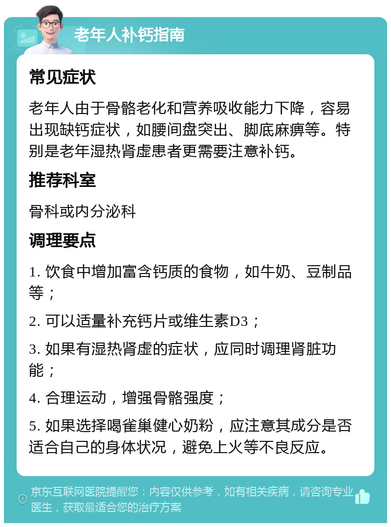 老年人补钙指南 常见症状 老年人由于骨骼老化和营养吸收能力下降，容易出现缺钙症状，如腰间盘突出、脚底麻痹等。特别是老年湿热肾虚患者更需要注意补钙。 推荐科室 骨科或内分泌科 调理要点 1. 饮食中增加富含钙质的食物，如牛奶、豆制品等； 2. 可以适量补充钙片或维生素D3； 3. 如果有湿热肾虚的症状，应同时调理肾脏功能； 4. 合理运动，增强骨骼强度； 5. 如果选择喝雀巢健心奶粉，应注意其成分是否适合自己的身体状况，避免上火等不良反应。