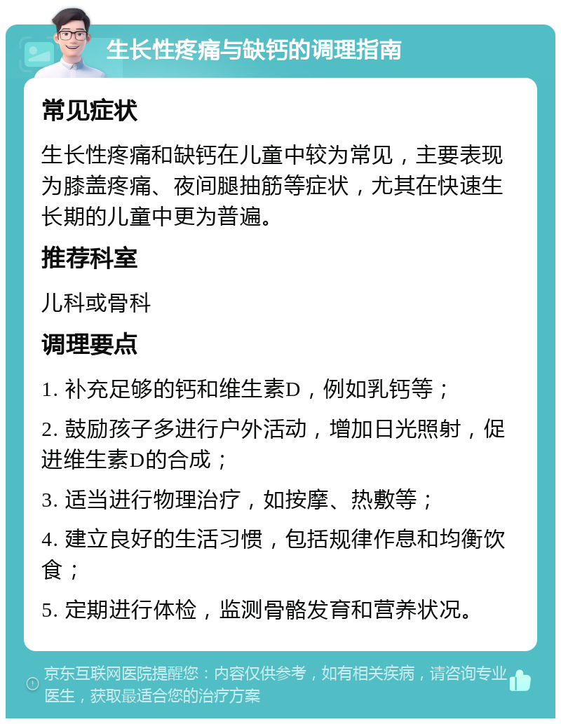 生长性疼痛与缺钙的调理指南 常见症状 生长性疼痛和缺钙在儿童中较为常见，主要表现为膝盖疼痛、夜间腿抽筋等症状，尤其在快速生长期的儿童中更为普遍。 推荐科室 儿科或骨科 调理要点 1. 补充足够的钙和维生素D，例如乳钙等； 2. 鼓励孩子多进行户外活动，增加日光照射，促进维生素D的合成； 3. 适当进行物理治疗，如按摩、热敷等； 4. 建立良好的生活习惯，包括规律作息和均衡饮食； 5. 定期进行体检，监测骨骼发育和营养状况。