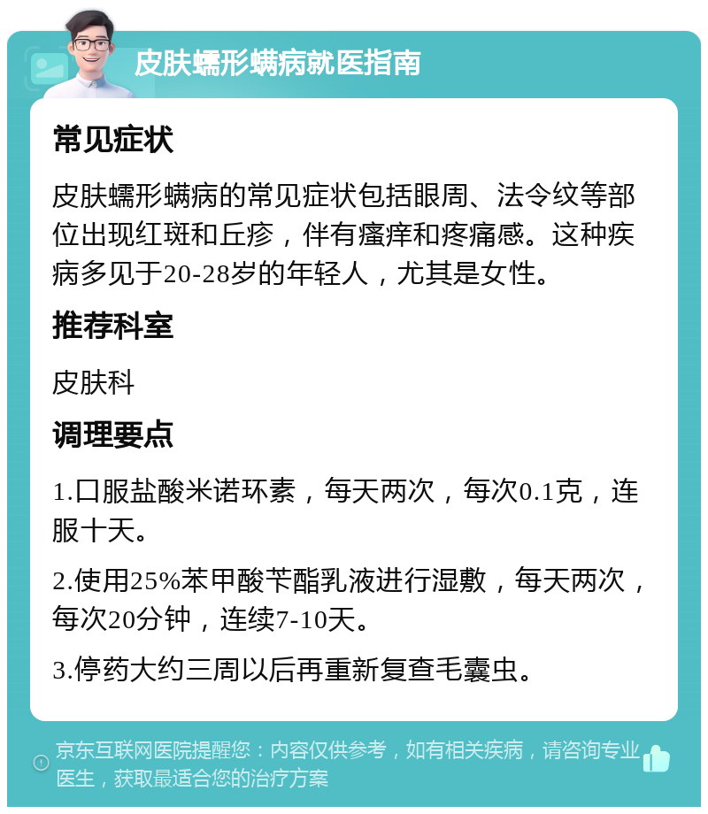 皮肤蠕形螨病就医指南 常见症状 皮肤蠕形螨病的常见症状包括眼周、法令纹等部位出现红斑和丘疹，伴有瘙痒和疼痛感。这种疾病多见于20-28岁的年轻人，尤其是女性。 推荐科室 皮肤科 调理要点 1.口服盐酸米诺环素，每天两次，每次0.1克，连服十天。 2.使用25%苯甲酸苄酯乳液进行湿敷，每天两次，每次20分钟，连续7-10天。 3.停药大约三周以后再重新复查毛囊虫。