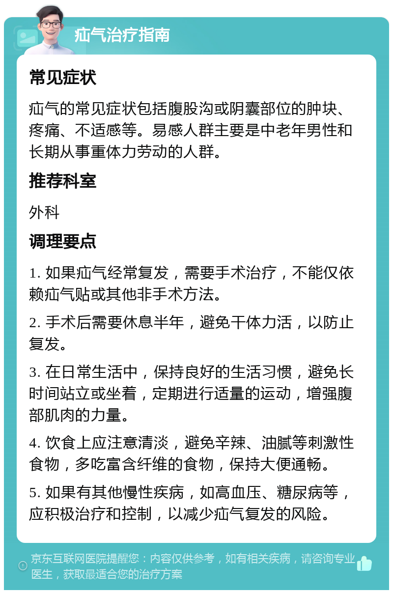 疝气治疗指南 常见症状 疝气的常见症状包括腹股沟或阴囊部位的肿块、疼痛、不适感等。易感人群主要是中老年男性和长期从事重体力劳动的人群。 推荐科室 外科 调理要点 1. 如果疝气经常复发，需要手术治疗，不能仅依赖疝气贴或其他非手术方法。 2. 手术后需要休息半年，避免干体力活，以防止复发。 3. 在日常生活中，保持良好的生活习惯，避免长时间站立或坐着，定期进行适量的运动，增强腹部肌肉的力量。 4. 饮食上应注意清淡，避免辛辣、油腻等刺激性食物，多吃富含纤维的食物，保持大便通畅。 5. 如果有其他慢性疾病，如高血压、糖尿病等，应积极治疗和控制，以减少疝气复发的风险。