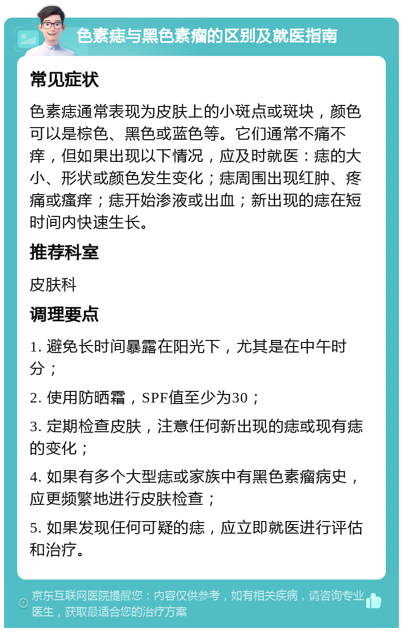 色素痣与黑色素瘤的区别及就医指南 常见症状 色素痣通常表现为皮肤上的小斑点或斑块，颜色可以是棕色、黑色或蓝色等。它们通常不痛不痒，但如果出现以下情况，应及时就医：痣的大小、形状或颜色发生变化；痣周围出现红肿、疼痛或瘙痒；痣开始渗液或出血；新出现的痣在短时间内快速生长。 推荐科室 皮肤科 调理要点 1. 避免长时间暴露在阳光下，尤其是在中午时分； 2. 使用防晒霜，SPF值至少为30； 3. 定期检查皮肤，注意任何新出现的痣或现有痣的变化； 4. 如果有多个大型痣或家族中有黑色素瘤病史，应更频繁地进行皮肤检查； 5. 如果发现任何可疑的痣，应立即就医进行评估和治疗。