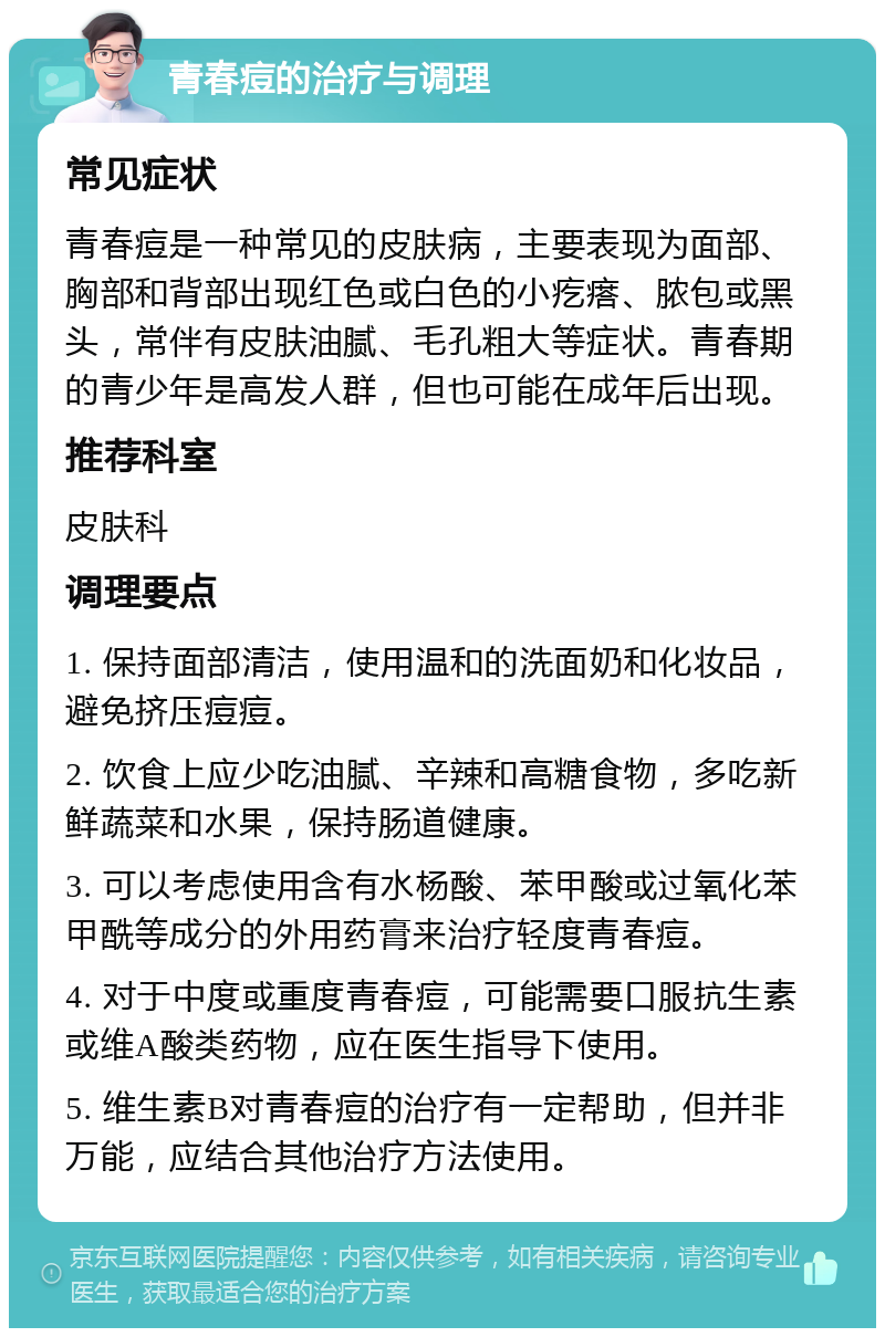 青春痘的治疗与调理 常见症状 青春痘是一种常见的皮肤病，主要表现为面部、胸部和背部出现红色或白色的小疙瘩、脓包或黑头，常伴有皮肤油腻、毛孔粗大等症状。青春期的青少年是高发人群，但也可能在成年后出现。 推荐科室 皮肤科 调理要点 1. 保持面部清洁，使用温和的洗面奶和化妆品，避免挤压痘痘。 2. 饮食上应少吃油腻、辛辣和高糖食物，多吃新鲜蔬菜和水果，保持肠道健康。 3. 可以考虑使用含有水杨酸、苯甲酸或过氧化苯甲酰等成分的外用药膏来治疗轻度青春痘。 4. 对于中度或重度青春痘，可能需要口服抗生素或维A酸类药物，应在医生指导下使用。 5. 维生素B对青春痘的治疗有一定帮助，但并非万能，应结合其他治疗方法使用。