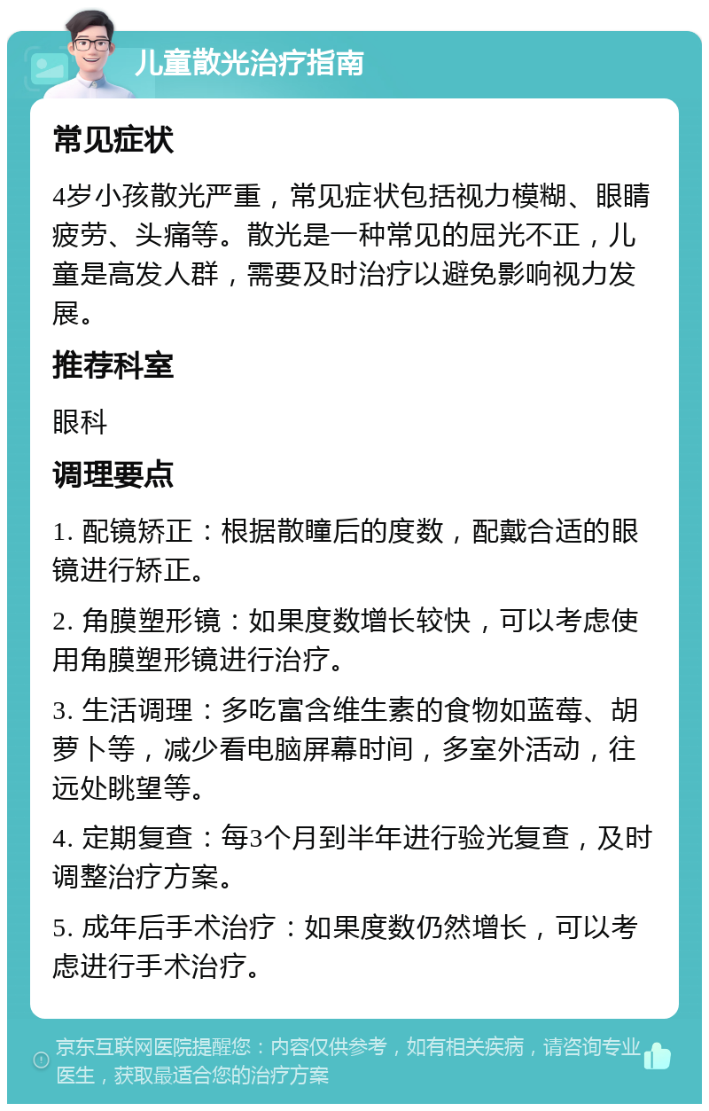 儿童散光治疗指南 常见症状 4岁小孩散光严重，常见症状包括视力模糊、眼睛疲劳、头痛等。散光是一种常见的屈光不正，儿童是高发人群，需要及时治疗以避免影响视力发展。 推荐科室 眼科 调理要点 1. 配镜矫正：根据散瞳后的度数，配戴合适的眼镜进行矫正。 2. 角膜塑形镜：如果度数增长较快，可以考虑使用角膜塑形镜进行治疗。 3. 生活调理：多吃富含维生素的食物如蓝莓、胡萝卜等，减少看电脑屏幕时间，多室外活动，往远处眺望等。 4. 定期复查：每3个月到半年进行验光复查，及时调整治疗方案。 5. 成年后手术治疗：如果度数仍然增长，可以考虑进行手术治疗。