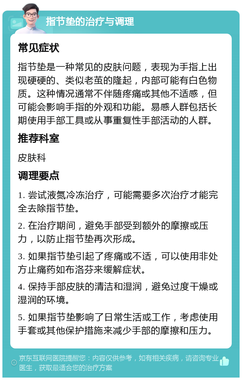 指节垫的治疗与调理 常见症状 指节垫是一种常见的皮肤问题，表现为手指上出现硬硬的、类似老茧的隆起，内部可能有白色物质。这种情况通常不伴随疼痛或其他不适感，但可能会影响手指的外观和功能。易感人群包括长期使用手部工具或从事重复性手部活动的人群。 推荐科室 皮肤科 调理要点 1. 尝试液氮冷冻治疗，可能需要多次治疗才能完全去除指节垫。 2. 在治疗期间，避免手部受到额外的摩擦或压力，以防止指节垫再次形成。 3. 如果指节垫引起了疼痛或不适，可以使用非处方止痛药如布洛芬来缓解症状。 4. 保持手部皮肤的清洁和湿润，避免过度干燥或湿润的环境。 5. 如果指节垫影响了日常生活或工作，考虑使用手套或其他保护措施来减少手部的摩擦和压力。