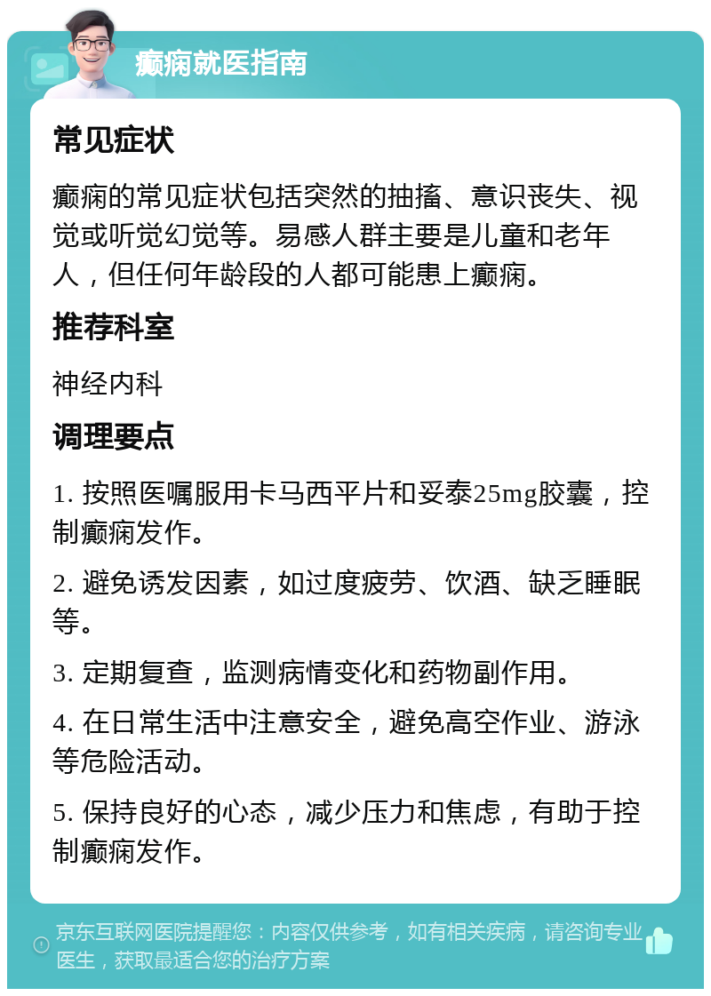 癫痫就医指南 常见症状 癫痫的常见症状包括突然的抽搐、意识丧失、视觉或听觉幻觉等。易感人群主要是儿童和老年人，但任何年龄段的人都可能患上癫痫。 推荐科室 神经内科 调理要点 1. 按照医嘱服用卡马西平片和妥泰25mg胶囊，控制癫痫发作。 2. 避免诱发因素，如过度疲劳、饮酒、缺乏睡眠等。 3. 定期复查，监测病情变化和药物副作用。 4. 在日常生活中注意安全，避免高空作业、游泳等危险活动。 5. 保持良好的心态，减少压力和焦虑，有助于控制癫痫发作。