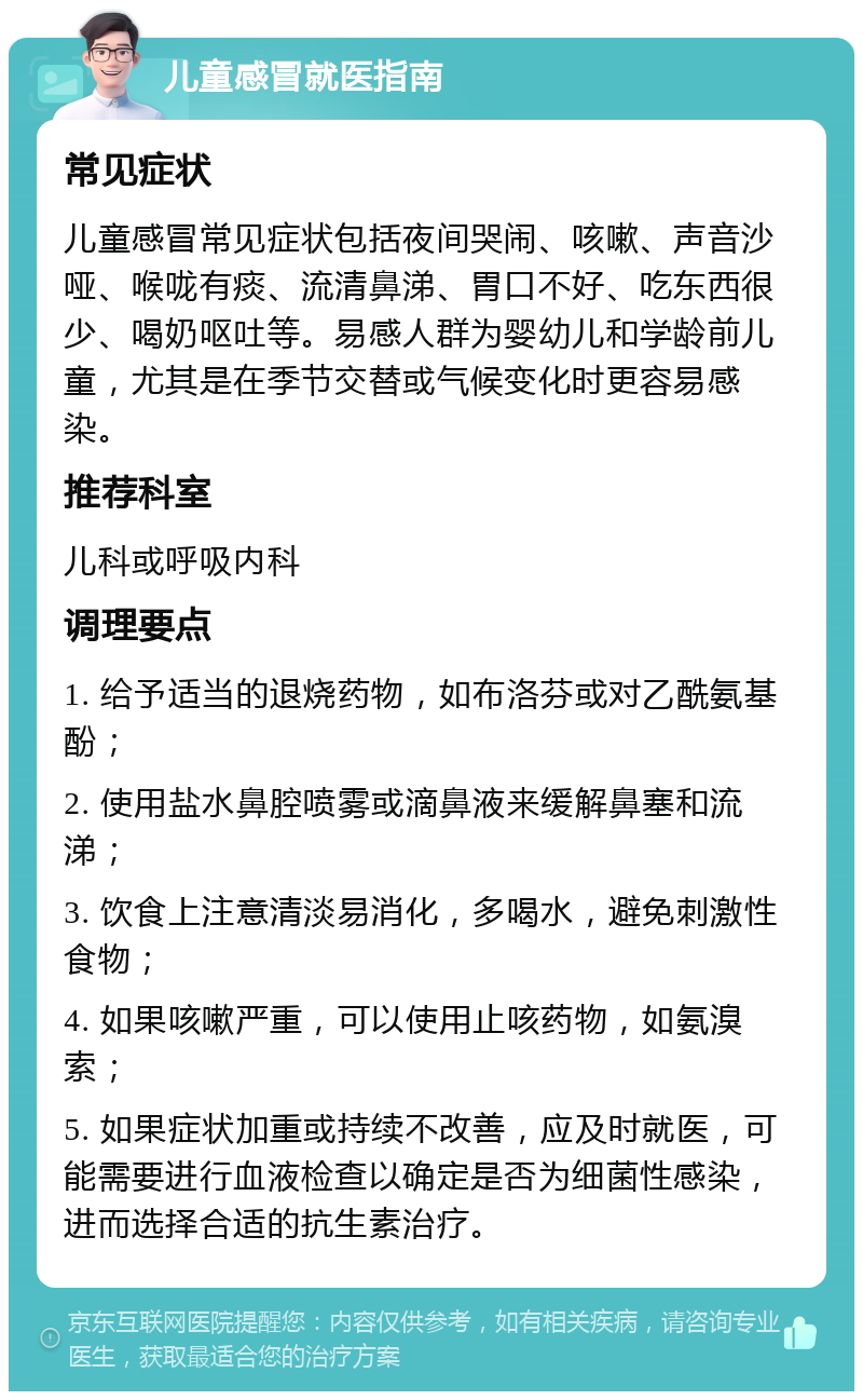 儿童感冒就医指南 常见症状 儿童感冒常见症状包括夜间哭闹、咳嗽、声音沙哑、喉咙有痰、流清鼻涕、胃口不好、吃东西很少、喝奶呕吐等。易感人群为婴幼儿和学龄前儿童，尤其是在季节交替或气候变化时更容易感染。 推荐科室 儿科或呼吸内科 调理要点 1. 给予适当的退烧药物，如布洛芬或对乙酰氨基酚； 2. 使用盐水鼻腔喷雾或滴鼻液来缓解鼻塞和流涕； 3. 饮食上注意清淡易消化，多喝水，避免刺激性食物； 4. 如果咳嗽严重，可以使用止咳药物，如氨溴索； 5. 如果症状加重或持续不改善，应及时就医，可能需要进行血液检查以确定是否为细菌性感染，进而选择合适的抗生素治疗。