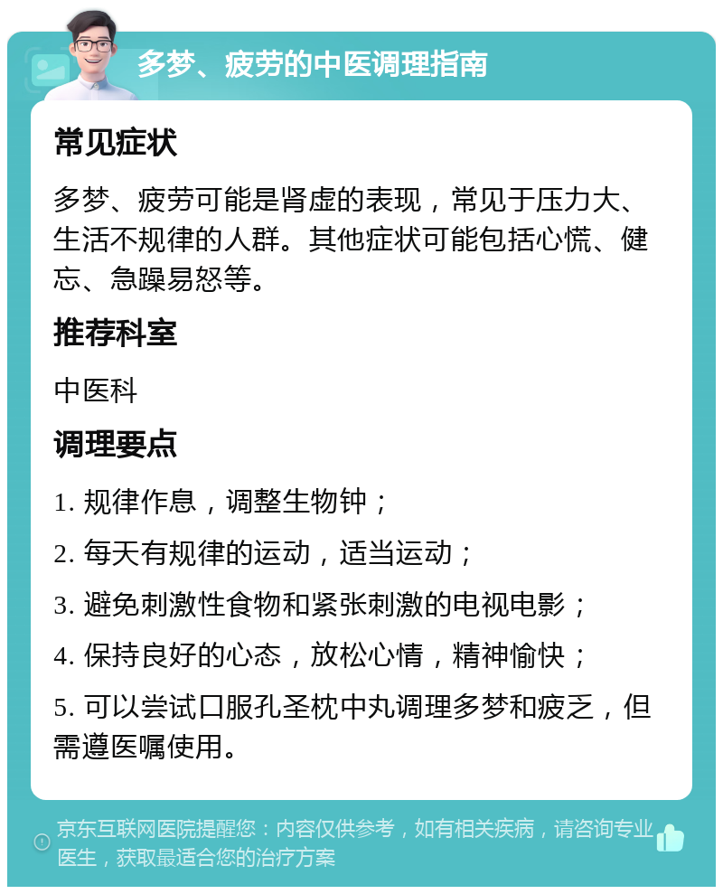 多梦、疲劳的中医调理指南 常见症状 多梦、疲劳可能是肾虚的表现，常见于压力大、生活不规律的人群。其他症状可能包括心慌、健忘、急躁易怒等。 推荐科室 中医科 调理要点 1. 规律作息，调整生物钟； 2. 每天有规律的运动，适当运动； 3. 避免刺激性食物和紧张刺激的电视电影； 4. 保持良好的心态，放松心情，精神愉快； 5. 可以尝试口服孔圣枕中丸调理多梦和疲乏，但需遵医嘱使用。