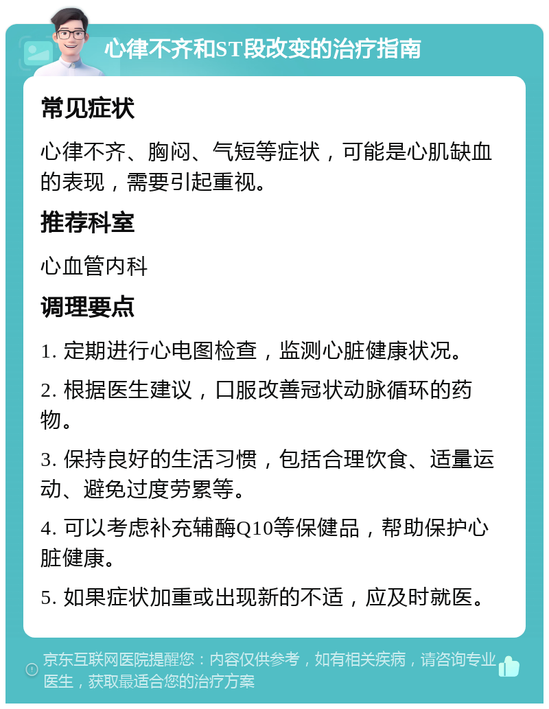 心律不齐和ST段改变的治疗指南 常见症状 心律不齐、胸闷、气短等症状，可能是心肌缺血的表现，需要引起重视。 推荐科室 心血管内科 调理要点 1. 定期进行心电图检查，监测心脏健康状况。 2. 根据医生建议，口服改善冠状动脉循环的药物。 3. 保持良好的生活习惯，包括合理饮食、适量运动、避免过度劳累等。 4. 可以考虑补充辅酶Q10等保健品，帮助保护心脏健康。 5. 如果症状加重或出现新的不适，应及时就医。