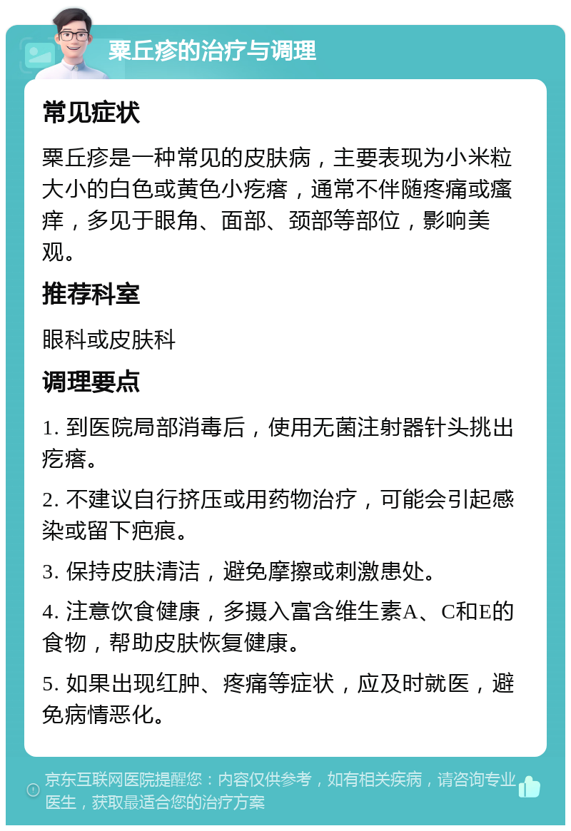 粟丘疹的治疗与调理 常见症状 粟丘疹是一种常见的皮肤病，主要表现为小米粒大小的白色或黄色小疙瘩，通常不伴随疼痛或瘙痒，多见于眼角、面部、颈部等部位，影响美观。 推荐科室 眼科或皮肤科 调理要点 1. 到医院局部消毒后，使用无菌注射器针头挑出疙瘩。 2. 不建议自行挤压或用药物治疗，可能会引起感染或留下疤痕。 3. 保持皮肤清洁，避免摩擦或刺激患处。 4. 注意饮食健康，多摄入富含维生素A、C和E的食物，帮助皮肤恢复健康。 5. 如果出现红肿、疼痛等症状，应及时就医，避免病情恶化。