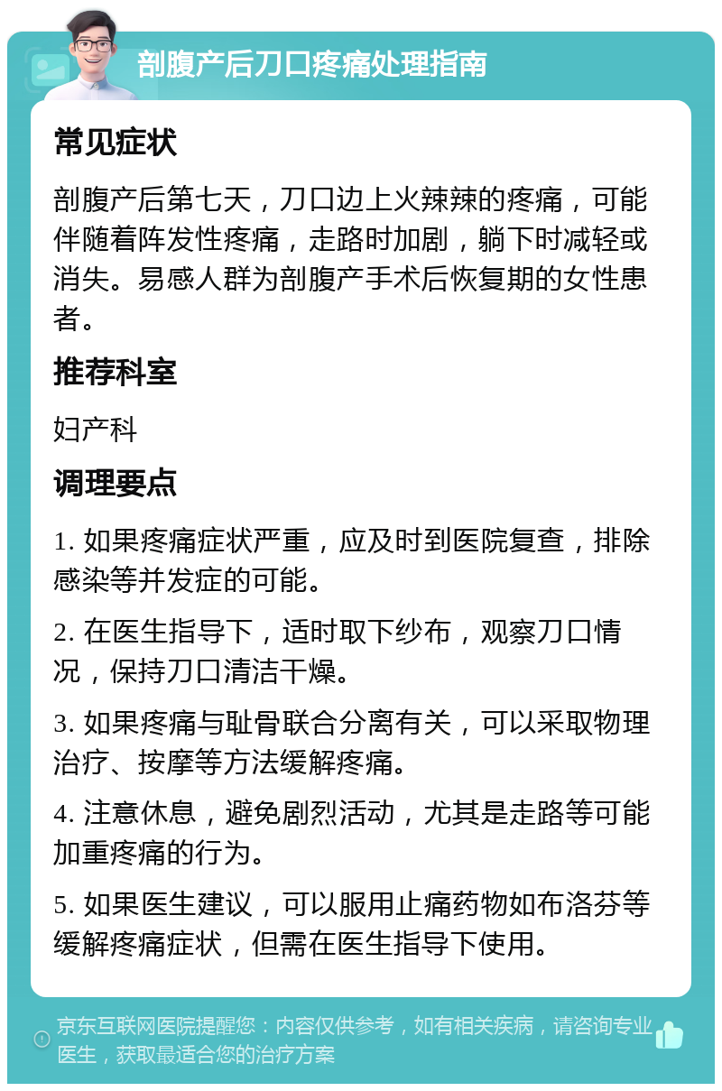 剖腹产后刀口疼痛处理指南 常见症状 剖腹产后第七天，刀口边上火辣辣的疼痛，可能伴随着阵发性疼痛，走路时加剧，躺下时减轻或消失。易感人群为剖腹产手术后恢复期的女性患者。 推荐科室 妇产科 调理要点 1. 如果疼痛症状严重，应及时到医院复查，排除感染等并发症的可能。 2. 在医生指导下，适时取下纱布，观察刀口情况，保持刀口清洁干燥。 3. 如果疼痛与耻骨联合分离有关，可以采取物理治疗、按摩等方法缓解疼痛。 4. 注意休息，避免剧烈活动，尤其是走路等可能加重疼痛的行为。 5. 如果医生建议，可以服用止痛药物如布洛芬等缓解疼痛症状，但需在医生指导下使用。